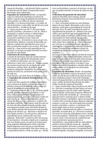 massa de chocolate –, eles ficarão lindos expostos
ao lado da ceia de Natal, só esperando serem
devorados como sobremesa.
Cupcakes de tutti frutti Rende: 12 cupcakes
113g (1/2 xícara) de manteiga 2/3 xícara de
açúcar 1 pacote (30g) de gelatina de tutti frutti 3
ovos grandes 1/2 colher de chá de extrato de
baunilha 1 1/2 xícaras de farinha 1 1/2 colher de
chá de fermento 1/4 de colher de chá de sal 1/4 de
xícara de leite + 2 colheres de sopa
1 – Ligue seu forno em 180˚C. Em uma tigela,
peneire a farinha, o fermento e o sal. 2 – Bata a
manteiga e o açúcar até que a mistura fique
pálida e fofa. Leva uns 4 minutos. Depois,
acrescente a gelatina em pó e bata até
uniformizar. 3 – Acrescente os ovos, um por um,
batendo bem. Misture o extrato de baunilha. 4 –
Alterne a adição dos ingredientes secos com o
leite, terminando sempre com os secos. Não bata
muito! 5 – Asse no forno pré-aquecido por 20
minutos, ou até que um palito inserido no centro
de cada um saia limpo.
Cobertura de merengue suíço
1 receita de merengue suíço da receita anterior.
(Ver receita de cupcake de champanhe rosé.)
1 – Divida em dois potes: um com 2/3 da
cobertura e outro com o resto. 2 – Pingue 3 gotas
de corante em gel azul céu na tigela com mais
cobertura e misture bem. Se preferir, pode
misturar religando a batedeira. Se achar que
precisa de mais cor, acrescente mais gotas, uma
de cada vez.
Para decorar, usei dois bicos da Wilton: o 1A e o
6. Cupcakes de cenoura brasileiros Rende:
16 cupcakes
1 xícara de óleo vegetal, de canola ou girassol 4
ovos 2 xícaras de açúcar 1 xícara de cenoura
picada 2 xícaras de farinha de trigo 1 colher de
sopa de fermento em pó pitada de sal
1 – Ligue seu forno em 180˚C. 2 – Em uma tigela
grande, peneire a farinha, o fermento e o sal.
Lave, descasque a cenoura e então pique em
pequenos pedaços, para que você possa medir em
uma xícara. 3 – Em um liquidificador, pulse a
xícara de óleo, os ovos, a cenoura e o açúcar até
que fique uniforme. Pode colocar tudo de uma vez
só, mas não deixe ligado batendo sozinho: faça
com pequenos pulsos, para não bater demais os
ovos. Retire quando não houverem mais grandes
pedaços de cenoura. 4 – Derrame a mistura em
uma tigela grande e, em três partes, adicione os
ingredientes secos, misturando com uma
espátula, “dobrando” a mistura sobre ela mesma.
O movimento é: circunde a tigela com a espátula,
leve-a ao fundo e puxe um pouco de massa para
cima, jogando delicadamente sobre a farinha.
Repita algumas vezes até que os ingredientes
secos estejam incorporados. Não mexa muito, ou
a massa ficará dura e o bolo vai solar. 5 – Divida

entre as forminhas e asse por 18 minutos, ou até
que um palito inserido no centro de cada um saia
limpo.
Cobertura de ganache de chocolate
400g de chocolate meio amargo, picado
finamente 200g de creme de leite fresco, com 35%
ou mais de gordura
1 – Pese o chocolate picado em uma balança,
dentro de uma tigela. Mantenha-a ali e zere a
balança, então pese a quantidade de creme de
leite por cima. É o jeito mais fácil de medir os
ingredientes da ganache. 2 – Misture com uma
colher, para garantir que cada pedacinho de
chocolate esteja envolto em creme de leite. Leve ao
microondas em intervalos de 30 segundos,
retirando e mexendo em cada um, até derreter
tudo e ficar bem uniforme. 3 – Deixe descansar
por 2 horas ou, preferencialmente, durante a
madrugada. A ganache irá endurecer conforme
chegar à temperatura ambiente e ficará na
consistência ideal para usar com um bico de
confeitar.
Eu sei que a cobertura clássica de bolo de cenoura
é brigadeiro, mas tomei a liberdade criativa de
fazer uma ganache com chocolate meio amargo.
Ficou muito gostoso, mas ainda não supera o
brigadeiro! Se você preferir, é só fazer a sua
melhor receita de brigadeiro e mandar bala. Ou
então colocar um brigadeiro em cima dessa
ganache, o que acha?
Cupcakes de chocolate. Rende: 18 cupcakes.
2 xícaras de farinha 2 xícaras de açúcar 1/4 de
colher de chá de sal 4 colheres de sopa de cacau
(não niveladas) 225g (1 xícara) de manteiga 1
xícara de água fervente 1/2 xícara de buttermilk 2
ovos 1 colher de chá de bicarbonato de sódio 1
colher de chá de extrato de baunilha
1 – Faça o buttermilk e ligue seu forno em 180˚C.
2 – Derreta a manteiga em fogo baixo, em uma
panela pequena, tipo de miojo, sabe? Quando
estiver líquida, acrescente as quatro colheres de
sopa de cacau não niveladas. 3 – Acrescente a
água fervente e aumente para a chama média.
Quando começar a borbulhar, espere 30 segundos
e então retire a panela do fogo. Reserve enquanto
prepara o resto. 4 – Em uma tigela bem grande,
peneire a farinha, o açúcar e o sal juntos. Em
outra tigela, bata os ovos e acrescente o
buttermilk, o bicarbonato de sódio e o extrato de
baunilha, mexendo bem. 5 – Derrame a mistura
do cacau em cima dos ingredientes secos e mescle
com uma espátula, “dobrando” a massa sobre ela
mesma. Essa é uma técnica de confeitaria que
evita movimentar agressivamente os
ingredientes, o que poderia liberar mais glúten e
perder a textura fofa da massa. 6 – Quando
estiver homogêneo, derrame a mistura líquida,
repetindo o mesmo processo. O resultado final é
bastante líquido, mas fique tranquila, é normal e

 