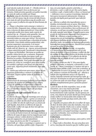 você não fez nada de errado. 7 – Divida entre as
forminhas de papel e leve ao forno por 22
minutos. Estão prontos quando um palito inserido
no meio de cada um deles sair limpo.
Recheio 130g de chocolate meio amargo, com
55% a 70% de cacau 70g de creme de leite fresco,
com mais de 35% de gordura 50g de avelãs com
ou sem casca 3 colheres de sopa de bicarbonato de
sódio
1 – Pique o chocolate meio amargo e misture o
creme de leite. Enquanto isso, coloque uma panela
com 2 xícaras de água para ferver. Caso tenha
comprado avelãs sem casca, pule a parte de
removê-las. 2 – Prepare uma ganache: leve ao
microondas em intervalos de 20 segundos,
mexendo todas as vezes que retirar. Na terceira
ou quarta vez, é provável que o chocolate já tenha
derretido. Caso ainda existam pedacinhos, não
precisa esquentar novamente, é só mexer
bastante que ele irá derreter com o calor que
ainda está ali. Reserve. 3 – Agora, provavelmente
a água estará fervendo. Acrescente o bicarbonato
e a água vai borbulhar. Derrame as avelãs na
panela e deixe ferver por 4 minutos. Enquanto
isso, prepare uma tigela com água e gelo. 4 –
Remova as avelãs e imediatamente transfira-as
para a tigela gelada. Você pode descascá-las ali
mesmo ou, como eu, transferir para uma toalha
de cozinha e esfregar com força até que toda a
casca saia. Algumas foram insistentes, mas não
faz mal.
5 – Assim que estiverem sem casca, pique-as em
pequenos pedacinhos e misture à ganache de
chocolate. Espere esfriar antes de rechear os
cupcakes.
Cobertura
Buttercream de merengue italiano (ver receita de
cupcakes de praliné de amêndoas) 1/2 xícara
(140g) de nutella em temperatura ambiente
1 – Faça o buttercream como manda a receita. Ao
fim, acrescente a nutella e bata até que fique
uniforme.
Cupcakes de café com leite Rende: 10
cupcakes
6 colheres de sopa (85g) de manteiga sem sal 3/4
de xícara de açúcar 1 ovo + 1 gema 1/2 xícara de
farinha 1/2 colher de chá de fermento pitada de
sal 1/2 colher de chá de café em pó 1/4 xícara de
café líquido, bem forte 2 colheres de sopa de
buttermilk 1 colher de sopa de licor de café (ou
mais buttermilk)
Cobertura de buttercream de cappuccino
1/2 receita de buttercream de merengue italiano 3
colheres de sopa de água morna (aquela que você
consegue colocar o dedo dentro) 3 colheres de
sopa de cappuccino em pó instantâneo
1 – Ligue seu forno em 180˚C e prepare o
buttermilk. 2 – Bata a manteiga e o açúcar por 3
minutos, até que fique pálido e fofo. Enquanto

isso, em uma tigela, peneire a farinha, o
fermento, o sal e o café em pó. Em outra tigela,
combine o café, o buttermilk e o licor, se houver.3
– Adicione o ovo e a gema à manteiga, batendo
bem para incorporar plenamente. Limpe as
paredes da tigela para garantir que tudo foi
batido.
4 – Alterne a adição dos ingredientes secos e
úmidos, terminando com os secos. Não bata
demais, ou a massa vai ficar dura! 5 – Divida a
massa entre 10 forminhas e leve ao forno por 18
minutos, ou até que um palito inserido no centro
de cada cupcake saia limpo. Transfira para uma
grade de resfriamento enquanto você prepara o
IMBC. 6 – Misture a água morna com o
cappuccino em pó instantâneo, garantindo que
não fiquem bolinhas de pó. Misture bem para
dissolver tudo. Acrescente ao buttercream pronto,
batendo bem para incorporar. Decore com canela
em pau ou gotas de chocolate.
Cupcakes de Alfajor Rende: 12 cupcakes
1/2 xícara (115g) de manteiga sem sal 2/3 de
xícara de açúcar 2 ovos e 2 gemas 1 colher de chá
de extrato de baunilha 1 xícara de farinha de trigo
1/2 xícara de maizena 1 1/2 colheres de chá de
fermento em pó pitada de sal 1/4 de xícara de
iogurte natural
1 – Ligue o forno em 180˚C. Em uma tigela,
peneire a farinha, a maizena, o fermento e o sal
juntos. 2 – Bata a manteiga e o açúcar até que a
mistura fique pálida e fofa. Leva uns 4 minutos. 3
– Acrescente os ovos e as gemas, um por um. Por
fim, misture o extrato de baunilha. 4 – Alterne a
adição dos ingredientes secos e do iogurte à
massa, batendo somente até incorporar tudo. 5 –
Asse por 18 minutos ou até que um palito inserido
no centro de cada um saia limpo. Espere que
esfriem completamente para o próximo passo!
Recheio
1 pote de doce de leite argentino, mas, se não
encontrar, use a sua marca favorita
1 – Retire os cupcakes das forminhas. 2 – Corte
horizontalmente cada cupcake. Eu fiz apenas um
corte, mas depois de pronto decidi que teria ficado
ainda melhor se tivesse feito dois andares de
recheio. Recomendo que faça assim, fica mais
gostoso ainda!
3 – Espalhe um pouco além de 1/2 colher de sopa
de doce de leite sobre uma das metades, mas sem
chegar até a borda. Feche com a outra metade.
Repita no segundo andar, se houver. 4 – Cubra
uma assadeira com papel manteiga e posicione os
cupcakes recheados. Leve ao freezer enquanto
você prepara a cobertura.
Cobertura
500g de chocolate meio amargo, entre 50% a 70%
de cacau
1 – Pique todo o chocolate. Eu uso uma faca sem
serra, mas faça da maneira que for melhor para

 