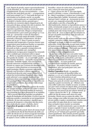 você. Depois de picado, separe aproximadamente
1/3 do chocolate. 2 – O resto você vai derreter
completamente. Se tiver um termômetro – e isso
tudo fica tão mais fácil com ele! –, a temperatura
certa para atingir é 41˚C. Você pode derreter no
microondas ou em banho-maria: eu escolho
sempre o microondas por ser mais fácil e prático.
Se preferir o banho-maria, garanta que o
chocolate em momento algum chegará perto de
uma gota de água, porque eles não se gostam. No
microondas, leve o chocolate de 15 em 15
segundos na potência máxima, removendo para
mexer a cada intervalo. Cheque a temperatura
constantemente e pare assim que atingir 41˚C ou
mais. 3 – Acrescente o resto do chocolate e
misture até que tudo esteja derretido. Continue
mexendo e checando a temperatura: ela deve
descer até 31-32˚C. Esse é o ponto no qual o
chocolate está temperado e é preciso manter essa
temperatura para podermos banhar os cupcakes.
Minha dica é manter uma panela de água
fervendo ao lado e, quando a temperatura da
tigela com o chocolate cair, mergulhar
rapidamente na água para reaquecê-la, tomando
todo o cuidado que mencionei sobre a água!
4 – Retire os cupcakes do freezer. Com a ajuda de
dois garfos de cozinha – ou, se você tiver, garfos
para banhar bombons – mergulhe os cupcakes no
chocolate. Trabalhe rápido, mas com cuidado.
Quando estiverem completamente cobertos,
levante-os, espere que o excesso de chocolate caia
um pouco e então posicione-os novamente no
papel manteiga. Repita o processo com todos.
Quando você terminar o último cupcake, os
primeiros já deverão estar secos e firmes. É só
colocá-los em forminhas limpas de novo e voilá,
pode saborear o seu cupcake inspirado nos
deliciosos doces argentinos que nos fazem acabar
com qualquer dieta! Eles podem ser mantidos em
temperatura ambiente, mas duram mais tempo
na geladeira.
Dicas: - Você pode substituir o açúcar da receita
por açúcar mascavo, para dar um sabor a mais à
massa. É só tirar a mesma medida do mascavo,
mas pressione bem para compactá-lo no medidor.
- Não é preciso deixar os cupcakes na geladeira
depois de banhados no chocolate. O certo é que ele
endureça sozinho e mantenha-se em temperatura
ambiente. Se isso não acontecer, significa que o
processo de temperar o chocolate não deu certo.
Mas ainda dá pra comer o bolinho, claro!
Cupcakes de queijo e vinho Rende: 16
cupcakes
2 xícaras de farinha 3/4 de xícara de cacau em pó
1 1/4 colheres de chá de bicarbonato de sódio 1/2
colher de chá de sal 1/2 xícara (113g) de manteiga
sem sal 130g de queijo camembert 1 3/4 xícaras
de açúcar 2 ovos 1 colher de chá de extrato de

baunilha 1 xícara de vinho tinto, de preferência
seco 1 xícara de nozes bem picadas
1 – Ligue o forno em 180˚C. Em uma tigela,
peneire a farinha, o cacau, o bicarbonato e o sal.
2 – Bata a manteiga e o açúcar por 3 minutos,
até que fique fofo e pálido. Acrescente o queijo e
bata por mais 1 minuto. 3 – Acrescente os ovos,
um por um, raspando as paredes da tigela com
cada adição e, por fim, a baunilha. 4 –
Alternadamente, misture os ingredientes secos e o
vinho, terminando sempre com os secos. 5 – Por
último, misture as nozes com uma espátula. Tome
cuidado para não mexer muito, ou a massa vai
ficar dura. 6 – Leve ao forno por 20 minutos ou
até que um palito inserido no meio de cada um
deles sair limpo.
Dá pra sentir cada um dos sabores distintos nesse
cupcake: primeiro o vinho, depois o queijo,
sutilmente no fundo, e então as nozes crocantes e
saborosas. Como cobertura, eu usei meia receita
do buttercream de merengue italiano e ainda
sobrou um pouco! Dicas: - Você pode usar queijo
brie nessa receita, só tenha o cuidado de
combinar o vinho adequadamente.
- Eu usei um vinho tinto seco com sabor mais
sutil, pois não queria que ele apagasse os outros
sabores. Ainda assim, achei forte e, por isso,
diminui a quantidade de vinho que a receita
original pedia. - As nozes podem ser
completamente omitidas da receita, para os
alérgicos. - Eu preferi retirar a casca do
camembert, mas você pode fazer com, sem
nenhum problema!
Ombre Cupcakes Rende: 12 cupcakes
1 receita de cupcakes de baunilha (olhar as
páginas 1, 2, 3 e 4.) 1 receita de buttercreamsorvete Corantes alimentícios em gel
1 – Separe a massa de cupcakes em três tigelas.
Pingue uma gota de corante na primeira, duas na
segunda e quatro na terceira. 2 – Misture com
uma colher cada uma. Confira as cores: se achar
que quer mais corante em algum deles, acrescente
uma gota, mexa e cheque novamente. É mais fácil
acrescentar aos poucos do que colocar demais. 3
– Ligue o forno em 180˚C. 4 – Coloque uma
colher de chá da massa mais clara em cada
forminha. Nivele com as costas da colher. Por
cima, coloque uma colher de sopa rasa da massa
de tom médio e repita o nivelamento. Finalize com
uma colher de sopa cheia da cor mais escura.
Essa variação é para manter as camadas
uniformes – que foi exatamente o que eu não fiz! -,
já que o cupcake é menor no fundo e maior no
domo. 5 – Leve ao forno por 18 minutos, girando
a fôrma no 12º minuto para garantir que todos
assem igualmente. Eles estarão prontos quando
um palito inserido no meio de cada um deles sair
limpo.

 