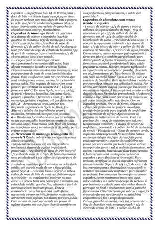 cupcakes – eu prefiro o bico 1A da Wilton para o
doce de leite – e depois jogue a paçoca por cima.
Se quiser rechear com mais doce de leite e paçoca,
eu acho que ficaria ainda mais gostoso. Mas, se
achar doce demais, um recheio de ganache de
chocolate meio amargo ficaria ótimo.
Cupcakes de morango Rende: 12 cupcakes
3/4 xícaras de açúcar 1 pacotinho (35g) de
gelatina de morango 113g de manteiga 2 ovos 1
1/2 xícaras de farinha 1/2 colher de sopa de
fermento 1/4 de colher de chá de sal 1/2 xícara de
leite 1/2 colher de sopa de extrato de baunilha 65g
de purê de morango (aproximadamente 1/4 de
xícara, mas o ideal é ser pesado)
1 – Faça o purê de morango: em um
multiprocessador ou no liquidificador, bata
alguns morangos lavados e sem as folhas.
Dependendo do tamanho dos seus morangos, você
pode precisar de mais de uma bandejinha das
frutas. Faça o suficiente para ter 1/2 xícara, que
será usado para a massa, a cobertura e também
para a calda. Não esqueça de passar por uma
peneira para retirar as sementes! 2 – Ligue o
forno em 180˚C. Em uma tigela, misture as 65g
do purê, o leite e a baunilha. Em outra tigela,
peneire a farinha, o fermento e o sal. 3 – Bata
manteiga, gelatina e açúcar, até que fique bem
fofo. 4 – Acrescente os ovos, um por um,
limpando as paredes da tigela no final. 5 –
Alterne a adição dos ingredientes secos e
molhados, terminando sempre com os secos.
6 – Divida nas forminhas e asse por 22 minutos
ou até que um palito inserido no centro de cada
um saia limpo. Essa massa pode ficar um pouco a
mais no forno, uns 3 minutos além do ponto, para
retirar a humidade.
Buttercream de morango (com gosto de
sorvete!) Rende: cobrir +ou- 14 cupcakes com a
clássica voltinha.
190g de manteiga sem sal, em temperatura
ambiente 2 xícaras de açúcar impalpável,
peneirado 1 1/2 colheres de sopa de leite integral
1/2 colher de sopa de extrato de baunilha branca
uma pitada de sal 1 1/2 colher de sopa de purê de
morango
1 – Bata a manteiga por 8 minutos na velocidade
média, até que ela mude de cor e fique pálida,
quase bege. 2 – Adicione todo o açúcar, o sal e a
colher de sopa de leite de uma vez. Bata devagar
a princípio – ou o açúcar vai espirrar na sua
cara! – e depois bata sem parar por 6 minutos, na
velocidade média. 3 – Por fim, adicione o purê de
morango e bata mais um pouco. Teste a
consistência: se achar que está muito firme,
acrescente o resto do leite. Se achar muito mole,
acrescente mais açúcar, 1/2 xícara por vez.Calda
Com o resto do purê, acrescente um pouco de
açúcar à gosto, até que fique doce de acordo com

sua preferência. Simples assim, a calda está
prontinha!
Cupcakes de chocolate com menta
Rende 12 cupcakes
- 1 xícara de açúcar - 3/4 de xícara e mais 2
colheres de sopa de farinha de trigo - 50g de
chocolate em pó - 3/4 de colher de chá de
fermento em pó - 3/4 de colher de chá de
bicarbonato de sódio - 1/2 colher de chá de sal - 1
ovo, em temperatura ambiente - 1/2 xícara de
leite - 1/4 de xícara de óleo - 1 colher de chá de
essência de baunilha - 1/2 xícara de água fervente
Como sempre, vamos começar pré-aquecendo o
forno em 180°C e também aproveitando para
deixar pronta a forma 12 canecos colocando as
forminhas de papel, pondo do lado para então
preparar a massa. Misture em uma tigela todos
os ingredientes secos (açúcar, farinha, chocolate
em pó, fermento em pó, bicarbonato de sódio e
sal) para só então juntar o ovo, o leite, o óleo e a
essência de baunilha. Bata na batedeira a mistura
por cerca de 2 minutos em velocidade média. Por
último, acrescente a água quente que irá deixar a
massa mais líquida. A massa já está pronta, então
despeje ela nas forminhas preenchendo 3/4 do seu
volume e leve para assar por 20 a 25 minutos ou
até que o teste do palito saia limpo. Com os
cupcakes prontos, tire-os do forno, deixando
esfriar por 5 minutos na própria assadeira,
transferindo depois para a grade de confeiteiro
para terminar de esfriar. Agora vamos ao
preparo do buttercream de menta. Você irá
precisar de: - 100g de manteiga sem sal, em
temperatura ambiente - 1 xícara de açúcar de
confeiteiro, peneirado - 1 colher de chá de essência
de menta - Pitada de sal - Gotas de corante verde,
o quanto baste (opcional) Na batedeira bata a
manteiga até que ela fique clara e fofa, para
então acrescentar o açúcar de confeiteiro, um
pouco por vez e assim que todo o açúcar estiver
incorporado, junte o sal, a essência de menta e , se
quiser, o corante, batendo até ficar bem cremoso.
O buttercream será usado para rechear os
cupcakes e para finalizar a decoração. Para
rechear, certifique-se que os cupcakes esfriaram
completamente. Separe de 1/4 a 1/3 de xícara de
buttercream para a decoração e coloque todo o
restante em umsaco de confeiteiro para facilitar
ao rechear. Use umas das técnicas para rechear
cupcakes, como mostramos neste post aqui,
colocando de 1 a 2 colheres de sopa de recheio. É
preciso tomar cuidado para não encher demais
para que no final o acabamento com o ganache
fique bonito. O buttercream que sobrou e o que foi
separado devem ser colocados na geladeira
enquanto você faz a etapa do ganache.
Para o ganache de menta, você irá precisar de: 85g de chocolate meio amargo picado - 1/3 de
xícara de creme de leite - 1 colher de chá de

 