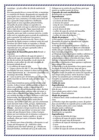 manteiga - 3/4 de colher de chá de essência de
menta
Em uma panela ferva o creme de leite, a manteiga
e a essência de menta, despejando em seguida em
uma tigela com o chocolate picado. Deixe a tigela
quieta por uns 5 minutos e só então mexa bem até
que o ganache esteja uniforme e brilhante.
Segurando os seus cupcakes pela forminha,
mergulhe de ponta cabeça os cupcakes no
ganache, fazendo com que a cobertura envolva
todo o topo do cupcake. Fique segurando por
alguns instantes o cupcake sobre a tigela do
ganache, para que todo o excesso escorra, e então
volte com os cupcakes para a grade de confeiteiro,
pois o ganache irá endurecer um pouco e
firmando, o que levará cerca de 1 hora. Caso o
ganache da tigela comece a endurer antes de você
terminar de cobrir todos os cupcakes, a Xiaolu
recomenda colocar no microondas aquecendo 5
segundos por vez, até que o ganache volte a
consistência desejada.
Cupcakes de baunilha para dois Rende: 2
cupcakes
1 clara de ovo 2 colheres de sopa de açúcar 2
colheres de sopa de manteiga derretida 1 colher
de chá de extrato de baunilha 1/4 de xícara de
farinha 1/4 de colher de chá não nivelada de
fermento pitada de sal
1 1/2 colheres de sopa de leite
1 – Ligue o forno em 180˚C. Em uma tigela com
um batedor de ovos, misture a clara com o açúcar
e bata ligeiramente. 2 – Acrescente a baunilha e a
manteiga derretida. Misture.
6 – Leve ao forno por 18 minutos, ou até que um
palito inserido no meio de cada um deles saia
limpo.
Levei duas tentativas para acertar direito essa
receita. A dica é tomar muito cuidado ao bater a
clara com o açúcar, senão o cupcake perde o
domo conforme ele esfria depois de assar. Recheie
com algo bem gostoso, que sua mãe vai amar, e
cubra com a cobertura que achar melhor. Eu fiz
um recheio decreme de limão siciliano e cobri com
buttercream. Bem simples! Que todos vocês
tenham um lindo dia das Mães neste fim de
semana. Aproveitem com elas, que nos ensinaram
tanto durante toda a vida, porque, infelizmente,
mãe não vive pra sempre. Mas deveria, não é?
Dicas: - Aumentei o tempo no forno da receita
original, pois tive que deixar os meus por mais
tempo até que ficassem bons. A dica é sempre
deixar por um mínimo de 16 minutos e começar a
checar aos poucos: insira o palito e, se sair
molhado, deixe por mais 2 minutos. Repita se
necessário.
3 – Peneire por cima a farinha, o fermento e o sal
e bata até incorporar. 4 – Adicione o leite.
Cuidado para não bater demais. 5 – Divida em
duas forminhas, enchendo até 2/3 de cada uma.

Coloque-as no centro da sua fôrma, para que
assem no melhor ponto do forno.
Cupcake de coco molhadinho
Rendimendo 24 cupcake
Ingredientes
- 1 xícara de manteiga
- 1/2 xícara de leite de coco
- 2 xícaras de açúcar
- 100g de coco ralado sem açúcar
- 4 ovos grandes
- 3/4 de xícara de leite
- 1 colher de sopa de extrato de baunilha
- 3 xícaras de farinha de trigo
- 1 colher de sopa de fermento
Modo de preparo
1) Pré-aqueça o forno a 180°C. Coloque as
forminhas de papel na assadeira de cupcake.
Peneire a farinha 2 vezes.
2) Na tigela da batedeira misture o açúcar, a
manteiga e o leite de coco. Bata em velocidade
média alta por 5 minutos. Junte o coco ralado e
bata mais um pouquinho.
3) Diminua a velocidade para média e adicione os
ovos um a um batendo bem após cada adição.
4) Acrescente o leite e a farinha de trigo e bata
bem por 2 minutos. Adicione o extrato de
baunilha e o fermento e bata apenas o suficiente
para agregá-los a massa.
5) Preencha 3/4 da forminha e leva apara assar
na grade do meio do forno. Asse até que a
superficie esteja firme e dourada ou faça o teste
do palito (enfie um palito no centro do cupcake se
sair limpo está pronto). retire do forno e deixe
esfriar na assadeira por 5 minutos depois
transfira os cupcakes para uma grade de
resfriamento.
Calda de coco
Ingredientes
- 1/2 xícara de leite condensado - 1/2 xícara de
leite de coco
Coco ralado para cobrir o bolo
Utensílios: Pincel culinário
Modo de preparo
1) Misture bem o leite condensado com o leite de
coco.
2) Pincele o topo dos cupcakes 3 vezes. Se quiser
faça uns furinhos no cupcake para a calda entrar
bem. Depois cubra com o coco ralado.
Simples assim e delicioso!
Cupcake de doce de leite
Rendimento 14 cupcakes
Ingredientes
- 2 xícaras de farinha de trigo
- 2 colheres de sopa de açúcar mascavo
- 1 colher de sopa rasa de fermento
- 5 colheres de sopa de manteiga sem sal
- 2 ovos
- 1 xícara de doce de leite
- 1 colher de sopa de extrato de baunilha

 