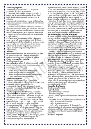 Modo de preparo
1) Pré aqueça o forno a 180°C. Coloque as
forminhas de papel na assadeira.
2) Na tigela da batedeira misture a farinha, o
açúcar e o fermento. Com auxílio de um fouet
bata, à mão ,vigorosamente, os secos por 2
minutos.
3) Acrescente a manteiga, e agora na batedeira,
bata em velocidade baixa o suficiente para deixar
a mistura úmida.
4) Junte o doce de leite e o extrato de baunilha e
bata em velocidade média por 2 minutos. Dê uma
boa rapada no fundo e nas lateirais. Se necessário
bata só um trisquinho para misturar novamente.
5) Junte os ovos 1 a um batendo por 30 segundos
a cada adição.
6) Preencha 2/3 de cada forminha e leve para
assar, na grade posicionada no meio do forno.
Asse até que o bolinho esteja firme ao toque ou até
que ao enfiar um palito ele saia limpo. Deixe
esfriar por 5 minutos na própria forminha e
depois transfira-os para uma grade de
resfriamento.
Recheio
O recheio foi bem fácil. Eu misturei 295g de doce
de leite cremoso com 1 dose de baileys para
quebrar um pouco o doce de leite. E pronto.
Cobertura de doce de leite
Rendimento 4 xícaras
Ingredientes - 1 lata de leite condensado cozido
por 30 minutos (depois da panela de pressão ter
começado a fazer tchi-tchi)
- 200g de manteiga sem sal
- 1 colher de sopa de extrato de baunilha
- 1 colher de sopa de pó de merengue
- 1 colher de café bem rasinha de emulsificante
*** Tudo em temperatura ambiente!
Modo de preparo
1) Bata a manteiga até ficar cremosinha.
2) Junte o doce de leite e bata bem. (eu esperei que
aqui desse o ponto mas não deu…).
3) Acrescente o pó de merengue, o extrato de
baunilha e o emulsificante. Bata até dar o ponto
(coisa de 3 minutinhos).
Mocha Cupcakes Rendimento 24 unidades
Ingredientes - 2 xícaras de farinha de trigo 1/4 de xícara de maisena - 2 colheres de sopa de
cacau em pó alcalino - 1/2 xícara de manteiga
sem sal - 1 e 1/2 xícara de açúcar mascavo (bem
apertadinho na xícara) - 2 ovos - 1 colher de chá
de extrato de baunilha - 1 colher de chá de
bicabornato de sódio - 1 colher de chá de fermento
- 1 pitada de sal - 3/4 de xícara de café feito na
hora ainda morno - 1 colher de sopa de café em pó
solúvel - 1/2 xícara de creme de leite misturado
com 1 colher de sopa de suco de limão (sour
cream) Modo de preparo 1) Pré aqueça o forno
a 180°. Coloque as forminhas de papel na
assadeira de cupcakes. Peneire todos os

ingredientes secos juntos (menos o cacau) 3 vezes.
2) Em uma batedeira bata, em veloxidade alta, a
manteiga com o açúcar e os ovos até ficar fofinho.
3) Em uma tigelinha misture o café, o café solúvel
e o cacau. Reserve. 4) Misture o creme de leite a
mistura de ovos e bata bem até incorporá-lo.
Acrescente alternadamente os ingredientes secos
e a mistura de café. Bata pouco mas o suficiente
para que a mistura fique homogenea. 5) Preencha
2/3 das forminhas e leve para assar na grade do
meio do forno. Asse até que um palito saia limpo
ou use seu sexto sentido. 6) Deixe esfriar ainda na
assadeira por 10 minutinhos depois transfira
para uma grade até esfriar completamente.
Recheio de doce de leite argentino
Aí vem a maldade maior... eu sou apaixonada por
esse doce de leite argentinho La Salamandra. Se
você tiver a oportunidade compre-o porque é
excelente e não é caro! Eu usei mais ou menos
250g de doce de leite para rechear. Eu cavei o
miolinho como já vimos aqui. Coloquei uma
generosa colher de doce de leite, tampei e fiz o
acabamento. Coffee Buttercream Rendimento:
Cobri os 24 cupcakes com essa quantidade de
cobertura Ingredientes - 200g de manteiga sem
sal - 3/4 xícara de glaçucar mega peneirado - 1 e
1/2 colher de sopa de café em pó solúvel - 2
colheres de água morna - 1/4 de xícara de creme
de leite Material: Bico 1C da Wilton e saco de
confeitar descartável Modo de preparo 1) Em
uma batedeira em velocidade alta bata a
manteiga com o açúcar até ficar fofinho, uns 10
minutos aproximadamente. 2) Em uma tigela
dissolva o café na água e acrescente o creme de
leite. Reserve. 3) Misture o creme de café a
manteiga e bata por mais uns 5 a 6 minutos até
ficar bem cremosinho. 4) Empregue como desejar.
Eu fiz a voltinha com bico 1C. Peneirei uma
misturinha de cacau em pó com canela por cima e
na falta de torrões de café salpiquei um
granulado quadradinho.
Cupcake de churros
Rendimento 18 unidades
Ingredientes
- 250g de manteiga com sal
- 2 xícaras de açúcar
- 4 ovos (gemas separadas das claras) - 1 xícara
de leite
- 2 e 3/4 de xícara de farinha de trigo peneiradas
- 1 colher de extrato de baunilha
- 1 colher de sopa de canela
- 1 e 1/2 colher de sobremesa de fermento (eu
coloquei 1 colher de sobremesa+ 1 pitadinha pois
achei exagero) (na original sugere de chá mas
achei que o meu não cresceu usando tão pouco
fermento)
Modo de Preparo

 