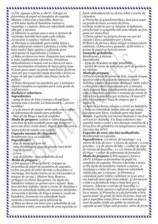 1) Pré- aqueça o forno a 180°C. Coloque as
forminhas de papel na assadeira de cupcake.
Misture o leite com a baunilha. Reserve.
2) Em uma tigela de batedeira misture a
manteiga e o açúcar. Bata em velocidade média
alta por 3 minutos.
3) Adicione as gemas uma a uma a mistura de
manteiga batendo bem após cada adição.
Acrescente a canela e misture bem.
4) Diminua a velocidade para média baixa e
alternadamente misture a farinha e o leite. Não
bata muito! Bata apenas o suficiente para
incorporar os ingredientes a mistura.
5) Bata as claras em neve. Enquanto isso misture,
a mão, rapidamente o fermento. Emulsione
delicadamente a massa com as claras em neve
com movimentos circulares de baixo para cima.
6) Leve para assar na grade mais baixa do forno.
Asse até que o cupcake esteja dourado e firme ao
toque ou até que o palito saia limpo (teste do
palito).
7) Deixe descansar na assadeira por 5 minutos e
depois transfira os cupcakes para uma grade de
resfriamento.
Recheio e cobertura
Ingredientes
- 400g de doce de leite cremoso e firme (usei
havana mas o itambé, La Salamandra... servem
também)
- 1/4 de xícara de açúcar misturado com 1 colher
de sobremesa de canela para polvilhar
- Bico 2F da Mago e saco de confeitar
Modo de preparo: recheie e cubra o cupcake
com doce de leite (cuidado para não exagerar
para não ficar muito doce). Depois polvilhe com a
misturinha de canela com açúcar.
Cupcake mousse de chocolate
Rendimento 10 a 12 unidades
Ingredientes
- 90g de manteiga sem sal
- 120g de chocolate amargo picado (usei 60%)
- 70g de açúcar
- 3 ovos
- 40g de farinha - uma pitadinha de sal
Modo de preparo
1) Pré aqueça o forno a 180°C. Coloque as
forminhas de papel na assadeira de cupcakes.
2) Em um pote de vidro derreta o chocolate e a
manteiga. Em banho maria ou no microondas (2
tempos de 30 seg.). Misture bem. Reserve.
3) Separe as claras das gemas. Na tigela da
batedeira misture as gemas com o açúcar. Bata
bem até ficar fofinho. Junte o creme de chocolate e
bata em velocidade média até misturar direitinho.
Acrescente a farinha de trigo e misture, ainda na
batedeira, levemente em velocidade baixa
somente o necessário para adicioná-la.
4) Bata as claras em neve com a pitadinha de sal.
Emulsione a mão, com auxílio de uma espátula ou

fouet, delicadamente as claras sobre o creme de
chocolate.
5) Preencha 3/4 das forminhas e leve para assar
na grade do meio, no meio do forno.
6) Deixe no forno por 15 minutos. O suficiente
para formar a casquinha (dá uma olhada na foto
para ver como fica).
7) Deixe esfriar na própria forma em que foi
assado e leve a geladeira por 3 horas.
8) Retire da forma e deixe atingir a temperatura
ambiente. Cubra com a ganache. 9) Só retire a
forma de papel na hora de servir.
Ganache geladinha
Rendimento 3 xícaras
Ingredientes
- 250g de chocolate ao leite picadinho
- 250ml de creme de leite fresco 30% de gordura
no mínimo
Modo de preparo
1) Ferva metade do creme de leite. (aquele truque
igual ao vídeo da ganache começou a fazer
bolinhas e soltar fumacinha desligue). Deite sobre
o chocolate e deixe repousando por 5 minutos.
Após a pausa bata vigorosamente para derreter
todo o chocolate. Adicione o restante do creme de
leite e leve a geladeira por 10 horas. (É isso aí!!!
Não vá trapacear! Faça de véspera que é
melhor!).
2) Após as 10 horas coloque o creme na batedeira
e bata em velocidade média alta até que esteja
boa para usar bicos. Cuidado para não bater
demais. A ganache vai clarear bastante e vai ficar
com um ar chantilly. P.s. Essa cobertura não
suporta muito o calor e tem duração máxima de 4
horas fora da geladeira em temperatura amena
(na casa dos 26°C)
Cupcake de coco não tão molhadinho
Rendimendo 12 cupcakes
Ingredientes- 1/2 xícara de manteiga - 1/4
xícara de leite de coco - 1 xícara de açúcar - 2 ovos
grandes - 1/4 de xícara de leite - 1 colher de sopa
de extrato de baunilha - 1 e 1/2 xícara de farinha
de trigo - 1 colher de sobremesa de fermento
Modo de preparo 1) Pré-aqueça o forno a
180°C. Coloque as forminhas de papel na
assadeira de cupcake. Peneire a farinha 2 vezes.
2) Na tigela da batedeira misture o açúcar, a
manteiga e o leite de coco. Bata em velocidade
média alta por 5 minutos. 3) Diminua a
velocidade para média e adicione os ovos um a
um batendo bem após cada adição. 4) Acrescente
o leite e a farinha de trigo e bata bem por 2
minutos. Adicione o extrato de baunilha e o
fermento e bata apenas o suficiente para agregálos a massa. 5) Preencha 3/4 da forminha e leva
apara assar na grade do meio do forno. Asse até
que a superficie esteja firme e dourada ou faça o
teste do palito (enfie um palito no centro do
cupcake se sair limpo está pronto). retire do forno

 
