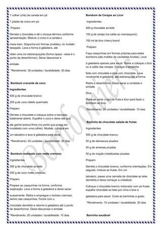 1 colher (chá) de canela em pó

Bombom de Cerejas ao Licor

1 pitada de cravo em pó

Ingredientes

Preparo

500 g chocolate ao leite

Derreta o chocolate e dê o choque-térmico conforme
apresentação. Misture o cravo e a canela e

100 g de cereja (na calda ao marrasquino)
100 ml de licor cherry brand

mexa bem. Disponha em formas (moldes), no modelo
desejado. Leve a forma à geladeira, até

Preparo

obter uma cor esbranquiçada (forma opaca - esse é o
ponto de desenformar). Deixe descansar e

Faça casquinhas em formas próprias para estes
bombons (são moldes de cavidades fundas). Leve

embale.

à geladeira apenas para secar. Retire e coloque o licor
ou a calda das cerejas. Coloque a tampinha

*Rendimento: 30 unidades / durabilidade: 30 dias
feita com chocolate e cole com chocolate. Leve
novamente à geladeira, até esbranquiçar a forma.
Bombom crocante de coco

Retire e desenforme. Deixe secar a umidade e
embale.

Ingredientes
Dica:
500 g de chocolate branco
200 g de coco ralado queimado

Pode-se variar o tipo de fruta e licor para fazer o
bombom ao licor.

Preparo

*Rendimento: 20 unidades / durabilidade: 10 dias

Derreta o chocolate e coloque sobre a bancada,
totalmente aberto. Espalhe o coco e deixe até que
Barrinha de chocolate salada de frutas
ele ganhe textura firme (no ponto que possa ser
modelado com uma colher). Modele, coloque em

Ingredientes

um tabuleiro e leve à geladeira para secar.

500 g de chocolate branco

*Rendimento: 25 unidades / durabilidade: 30 dias

50 g de damascos picados
50 g de ameixas picadas

Bombom recheado com malte cremoso

50 g de maçãs cristalizadas picadas

Ingredientes

Preparo

500 g de chocolate ao leite

Derreta o chocolate branco, conforme orientações. Em
seguida, misture as frutas. Em um

200 g de coco malte cremoso
Preparo

tabuleiro, passe uma camada de chocolate ao leite
derretido e deixe começar a cristalizar.

Prepare as casquinhas na forma, conforme
explicação. Leve a forma à geladeira e deixe secar

Coloque o chocolate branco misturado com as frutas,
espalhe chocolate ao leite por cima e leve à

suavemente. Retire e empregue o recheio cremoso,
dentro das casquinhas. Feche com o

geladeira para secar. Corte as barrinhas a gosto.
*Rendimento: 15 unidades / durabilidade: 30 dias

chocolate derretido e retorne à geladeira até o ponto
de desenformar. Deixe descansar e embale.
*Rendimento: 20 unidades / durabilidade: 10 dias

Barrinha saudável

 