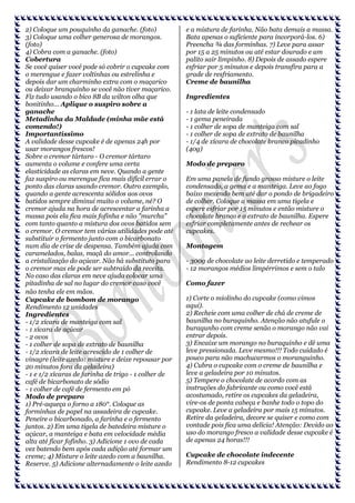2) Coloque um pouquinho da ganache. (foto)
3) Coloque uma colher generosa de morangos.
(foto)
4) Cobra com a ganache. (foto)
Cobertura
Se você quiser você pode só cobrir o cupcake com
o merengue e fazer voltinhas ou estrelinha e
depois dar um charminho extra com o maçarico
ou deixar branquinho se você não tiver maçarico.
Fiz tudo usando o bico 8B da wilton olha que
bonitinho... Aplique o suspiro sobre a
ganache
Metadinha da Maldade (minha mãe está
comendo!)
Importantíssimo
A validade desse cupcake é de apenas 24h por
usar morangos frescos!
Sobre o cremor tártaro - O cremor tártaro
aumenta o volume e confere uma certa
elasticidade as claras em neve. Quando a gente
faz suspiro ou merengue fica mais difícil errar o
ponto das claras usando cremor. Outro exemplo,
quando a gente acrescenta sólidos aos ovos
batidos sempre diminui muito o volume, né? O
cremor ajuda na hora de acrescentar a farinha a
massa pois ela fica mais fofinha e não "murcha"
com tanto quanto a mistura dos ovos batidos sem
o cremor. O cremor tem várias utilidades pode até
substituir o fermento junto com o bicarbonato
num dia de crise de despensa. Também ajuda com
caramelados, balas, maçã do amor... controlando
a cristalização do açúcar. Não há substituto para
o cremor mas ele pode ser subtraído da receita.
No caso das claras em neve ajuda colocar uma
pitadinha de sal no lugar do cremor caso você
não tenha ele em mãos.
Cupcake de bombom de morango
Rendimento 12 unidades
Ingredientes
- 1/2 xícara de manteiga com sal
- 1 xícara de açúcar
- 2 ovos
- 1 colher de sopa de extrato de baunilha
- 1/2 xícara de leite acrescido de 1 colher de
vinagre (leite azedo: misture e deixe repousar por
20 minutos fora da geladeira)
- 1 e 1/2 xícaras de farinha de trigo - 1 colher de
café de bicarbonato de sódio
- 1 colher de café de fermento em pó
Modo de preparo
1) Pré-aqueça o forno a 180°. Coloque as
forminhas de papel na assadeira de cupcake.
Peneire o bicarbonado, a farinha e o fermento
juntos. 2) Em uma tigela de batedeira misture o
açúcar, a manteiga e bata em velocidade média
alta até ficar fofinho. 3) Adicione 1 ovo de cada
vez batendo bem após cada adição até formar um
creme; 4) Misture o leite azedo com a baunilha.
Reserve. 5) Adicione alternadamente o leite azedo

e a mistura de farinha. Não bata demais a massa.
Bata apenas o suficiente para incorporá-los. 6)
Preencha ¾ das forminhas. 7) Leve para assar
por 15 a 25 minutos ou até estar dourado e um
palito sair limpinho. 8) Depois de assado espere
esfriar por 5 minutos e depois transfira para a
grade de resfriamento.
Creme de baunilha
Ingredientes
- 1 lata de leite condensado
- 1 gema peneirada
- 1 colher de sopa de manteiga com sal
- 1 colher de sopa de extrato de baunilha
- 1/4 de xícara de chocolate branco picadinho
(40g)
Modo de preparo
Em uma panela de fundo grosso misture o leite
condensado, a gema e a manteiga. Leve ao fogo
baixo mexendo bem até dar o pondo de brigadeiro
de colher. Coloque a massa em uma tigela e
espere esfriar por 15 minutos e então misture o
chocolate branco e o extrato de baunilha. Espere
esfriar completamente antes de rechear os
cupcakes.
Montagem
- 300g de chocolate ao leite derretido e temperado
- 12 morangos médios limpérrimos e sem o talo
Como fazer
1) Corte o miolinho do cupcake (como vimos
aqui).
2) Recheie com uma colher de chá de creme de
baunilha no buraquinho. Atenção não atufule o
buraqunho com creme senão o morango não vai
entrar depois.
3) Encaixe um morango no buraquinho e dê uma
leve pressionada. Leve mesmo!!! Todo cuidado é
pouco para não machucarmos o moranguinho.
4) Cubra o cupcake com o creme de baunilha e
leve a geladeira por 10 minutos.
5) Tempere o chocolate de acordo com as
instruções do fabricante ou como você está
acostumado, retire os cupcakes da geladeira,
vire-os de ponta cabeça e banhe todo o topo do
cupcake. Leve a geladeira por mais 15 minutos.
Retire da geladeira, decore se quiser e como com
vontade pois fica uma delícia! Atenção: Devido ao
uso do morango fresco a validade desse cupcake é
de apenas 24 horas!!!
Cupcake de chocolate indecente
Rendimento 8-12 cupcakes

 
