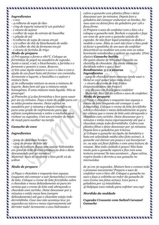 Ingredientes
- 1 ovo
- 4 colheres de sopa de óleo
- 170g de iogurte natural (é um potinho)
- 1 xícara de açúcar
- 1 colher de sopa de extrato de baunilha
- 1 pitada de sal
- 6 colheres de sopa de cacau em pó
- 1/2 colher de chá de bicarbonato de sódio
- 1/2 colher de chá de fermento em pó
- 1 xícara de farinha de trigo
Modo de preparo
1) Pré-aqueça o forno a 180°C. Coloque as
forminhas de papel na assadeira de cupcake.
Junte o cacal, o sal, o bicarbonato, a farinha e o
fermento e peneire 2 vezes. Reserve.
2) Em uma tigela misture o ovo e o óleo e com a
ajuda de um fouet bata até formar um creminho.
Acrescente o iogurte, a baunilha e o açúcar e
misture bem.
3) As colheradas misture os secos a mistura de
iogurte. Bata bem até que a mistura esteja
homogênea. É uma mistura mais liquida. Não se
preocupe!
4) Preencha 3/4 das forminhas e leve para assar
por 20-25 minutos. Faça o teste do palito para ver
se estão prontos mesmo. Deixe esfriar na
assadeira por 5 minutos e depois transfira-os
para uma grade de resfriamento para que
esfriem completamente e retire o miolinho para
rechear os cupcakes. Usei um cortador de miolo
de maçã para auxiliar na tarefa.
Ganache de coco
Ingredientes
- 300g de chocolate branco
- 130g de creme de leite uht
- 125g de coco em flocos sem açúcar hidratados
em 50ml de leite de coco (misture os dois e deixe
descansando por 30 minutos)
Material: Saco de confeitar e bico perlê 1A da
wilton
Modo de preparo
1) Pique o chocolate e enquanto isso aqueça
(esquente até começar a sair fumacinha) o creme
de leite. Coloque o creme de leite fervidinho sobre
o chocolate e mexa delicadamente só para ter
certeza que o creme de leite está abraçando o
chocolate com carinho. Deixe descansar por 5
minutos e então mexa bem (sempre
delicadamente) até que o chocolate esteja todo
derretidinho. Caso isso não aconteça leve 30
segundos ao micro e mexa vigorosamente até
derreter tudo! Acrescente o coco hidratado e

cubra a ganache com plástico filme e deixe
descansar por 30 minutos. Depois leve a
geladeira até começar endurecer as bordas. No
meu caso eu deixei fora da geladeira por 12h e
ficou firme.
2) Prepare o saco de confeitar com o bico 1A e
coloque a ganache nele. Recheie o cupcake e faça
um cone de 4cm com a ganache saindo do
cupcake. Se não ficar legal umedeça os dedos e
modele o cone. Aliás se você não tiver o bico pode
só furar a pontinha de um saco de confeitar
descartável ou modelar um cone com as mãos
levemente umedecidas e aplicar no cupcake. (Foto
abaixo) Ganache batida
Há quem chame de Whipped Ganache ou
chantilly de chocolate. Eu ainda estou me
decidindo sobre o que é isso!
Rendimento: 3 1/2 xícaras
Ingredientes
- 340g de chocolate meio amargo (pode usar o
blend se você quiser algo mais doce)
- 1 xícara de creme de leite fresco
(importantíssimo ser fresco!)
- 30g de coco em flocos para confeitar
- Material: Bico 1M da wilton e saco de confeitar.
Modo de preparo
1) Pique o chocolate e enquanto isso aqueça o
creme de leite (esquente até começar a sair
fumacinha). Coloque o creme de leite fervidinho
sobre o chocolate e mexa delicadamente só para
ter certeza que o creme de leite está abraçando o
chocolate com carinho. Deixe descansar por 5
minutos e então mexa vigorosamente até que o
chocolate esteja todo derretidinho. Cubra com
plástico filme e deixe descansar por 30 minutos.
Depois leve a geladeira por 6 horas.
3) Coloque a ganache na tigela da batedeira e
bata em velocidade média alta (foto acima). A
ganache vai clarear um pouco e vai incorporar
ar, ou seja vai ficar fofinha e com uma textura de
mousse. Mas todo cuidado é pouco! Não bata
muito pois a ganache separa e fica com uma
textura arenosa! Se isso acontecer... fique calma,
respire fundo e derreta a sua ganache no
microondas
de 30 em 30 segundos. Misture bem e comece todo
o processo novamente! Prepare o saco de
confeitar com o bico 1M. Coloque a ganache no
saco e faça a voltinha ao redor da ganache de
coco (como nas fotos acima). Leve para a
geladeira por 15 minutinhos.
4) Salpique coco ralado para enfeitar seu cup!
Mordida da maldade
Cupcake Crocante com Salted Caramel
Ganache

 