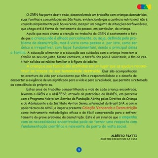 V E N C E N D O A D E S N U T R I Ç Ã O

O CREN faz parte desta rede, desenvolvendo um trabalho com crianças desnutridas,
suas famílias e comunidades em São Paulo, evidenciando que a carência nutricional não é
causada simplesmente pela baixa renda, mas por um conjunto de situações desfavoráveis,
que chega até à forma de tratamento da pessoa, em particular, da criança.
Aquilo que mais chama a atenção no trabalho do CREN é exatamente o fato
de que a criança não é olhada parcialmente, ou seja, definida pelo pro-
blema da desnutrição, mas é vista como pessoa e, por isto, como ser
único e irrepetível, com laços fundamentais, sendo o principal deles
a família. A educação alimentar e a educação aos cuidados com a criança investem a
truir os traços de sua humanidade destruída. Elas são acompanhadas
na aventura da vida por educadores que têm a responsabilidade e o desafio de
despertar a exigência de um significado para a vida e para a realidade, que permita a retomada
da consciência do próprio eu.
Estes anos de trabalho compartilhando a vida de cada criança encontrada,
levaram o CREN e a UNIFESP, através do patrocínio do BNDES, em parceria
com o Programa Adotei um Sorriso da Fundação Abrinq pelos Direitos da Criança
e do Adolescente e do Instituto Ayrton Senna, a Parmalat do Brasil S/A, e com o
apoio técnico da AVSI, a lançar a presente Coleção Vencendo a Desnutrição
como instrumento metodológico eficaz e de fácil compreensão para o enfren-
tamento do grave problema da desnutrição. Este é um sinal de que o empenho
com as necessidades encontradas pode-se tornar uma resposta com
fundamentação científica e relevante do ponto de vista social.
Alberto Piatti
Diretor Executivo da AVSI
família no seu conjunto. Nesse contexto, a tarefa dos pais é valorizada, a fim de res-
tituir solidez ao núcleo familiar e à figura do adulto.
A criança e sua família são acolhidas em um lugar que as ajuda a recons-
 