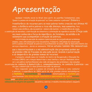 L I V R O D E R E C E I T A S
10
Apresentação
Qualquer trabalho social no Brasil deve partir de questões fundamentais como
‘Quem é a pessoa em situação de pobreza?’ ou ‘Como combater a pobreza?’. Embora a
transferência de recursos para os mais pobres tenha crescido nos últimos 40
anos, a distância entre pobres e ricos não diminuiu, mas aumentou. Para
reduzir essa distância, são necessários – embora não bastem – a transferência de renda,
a construção de moradias, a distribuição de alimentos e a eliminação da repetência escolar. É hoje cada
vez mais conhecida a força da impotência, do fatalismo, da solidão e do
isolamento que acompanham a situação de pobreza.
A efetividade de uma ação de combate à pobreza pode ser prejudicada por problemas
simples, como: dificuldade para tirar documentos, transporte, dificuldade de comunicação
entre a pessoa em situação de pobreza e os profissionais da saúde, além do desconhecimento dos
serviços disponíveis – devido ao isolamento. Vários estudos também têm demonstrado
que a descontinuidade e a má administração dos programas podem ser
as grandes vilãs do fracasso de uma ação social, levando à pulverização
e ao desperdício de grandes somas de recursos.
A presente coleção nasce do trabalho do Centro de Recuperação e Educação Nu-
tricional (CREN) com crianças desnutridas e suas famílias e tem por finalidade ofere-
cer a um público multiprofissional uma visão abrangente dos problemas e das soluções
encontradas no combate à desnutrição e, conseqüentemente, no combate à pobreza – uma
vez que a desnutrição é o mais potente marcador de pobreza.
Para responder quem é a pessoa em situação de pobreza e como combater
a pobreza, a experiência do CREN parte de três grandes pilares me­to­dológicos:
o realismo, a racionalidade e a moralidade. Sinteticamente, o realismo pro­
cura favorecer uma observação insistente e apaixonada do real; a racio­na­
li­dade pede um olhar para todos os fatores envolvidos e a busca de metodologia
adequada ao objeto em questão (na prática, valoriza o trabalho interdisciplinar); enquanto
10
 