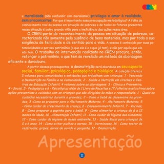 V E N C E N D O A D E S N U T R I Ç Ã O
11
a moralidade (não confundir com moralismo!) privilegia o amor à realidade,
sem preconceitos. Por que é importante essa preocupação metodológica? A falta de
conhecimento real da pessoa em situação de pobreza e de todos os fatores presentes
nessa situação é outro grande vilão para a ineficiência das ações nessa área.
O CREN parte do reconhecimento da pessoa em situação de pobreza, ca-
racterizada não somente pela ausência de bens materiais, mas por toda a sua
exigência de felicidade e de sentido para a vida. A pessoa é conhecida por suas po-
tencialidades e por seu patrimônio (o que ela é e o que já tem), e não por aquilo que ela
não tem. O trabalho de intervenção realizado no CREN procura, então,
reforçar o patrimônio, o que tem se revelado um método de abordagem
eficiente e duradouro.
A partir desses pressupostos, a desnutrição será abordada em seu aspecto
social, familiar, psicológico, pedagógico e biológico. A coleção oferece
2 volumes para comunidades e entidades que trabalham com crianças: 1 - Vencendo
a Desnutrição na Família e na Comunidade, 2 - Saúde e Nutrição em Creches e Cen-
tros de Educação Infantil; 4 volumes sobre as abordagens: 3 - Clínica e Preventiva,
Apresentação
4 - Social, 5 - Pedagógica e 6 - Psicológica; além de 1 Livro de Receitas e 17 folhetos explicativos sobre
ações preventivas e cuidados com as crianças que são dirigidos às mães e responsáveis: 1 - Quais os
cuidados necessários durante a gravidez, 2 - Como o bebê se desenvolve na gravi-
dez, 3 -Como se preparar para o Aleitamento Materno, 4 - Aleitamento Materno, 5
- Como cuidar do crescimento da criança, 6 - Desenvolvimento Infantil, 7 - Vacinas,
8 - Como preparar a papinha para o bebê, 9 - Como alimentar a criança de 6 a 12
meses de idade, 10 - Alimentação Infantil, 11 - Como cuidar da higiene dos alimentos,
12 - Como cuidar da higiene do nosso ambiente, 13 - Saúde Bucal para crianças de
0 a 6 anos, 14 - Como evitar piolhos e sarnas, 15 - Verminoses, 16 - Como tratar de
resfriados, gripes, dores de ouvido e garganta, 17 - Desnutrição.
11
 