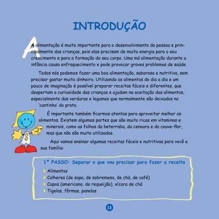 V E N C E N D O A D E S N U T R I Ç Ã O
13
A
INTRODUÇÃO
A alimentação é muito importante para o desenvolvimento da pessoa e prin-
cipalmente das crianças, pois elas precisam de muita energia para o seu
crescimento e para a formação do seu corpo. Uma má alimentação durante a
infância causa enfraquecimento e pode provocar graves problemas de saúde.
Todos nós podemos fazer uma boa alimentação, saborosa e nutritiva, sem
precisar gastar muito dinheiro. Utilizando os alimentos do dia a dia e um
pouco de imaginação é possível preparar receitas fáceis e diferentes, que
despertam a curiosidade das crianças e ajudam na aceitação dos alimentos,
especialmente das verduras e legumes que normalmente são deixados no
‘cantinho’ do prato.
É importante também ficarmos atentos para aproveitar melhor os
alimentos. Existem algumas partes que são muito ricas em vitaminas e
minerais, como as folhas da beterraba, da cenoura e da couve-flor,
mas que não são muito utilizadas.
Aqui vamos ensinar algumas receitas fáceis e nutritivas para você e
sua família:
1º PASSO: Separar o que vou precisar para fazer a receita
◗	 Alimentos
◗	 Colheres (de sopa, de sobremesa, de chá, de café)
◗	 Copos (americano, de requeijão), xícara de chá
◗	 Tigelas, fôrmas, panelas
13
 