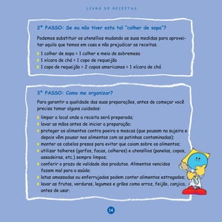 L I V R O D E R E C E I T A S
14
Para garantir a qualidade das suas preparações, antes de começar você
precisa tomar alguns cuidados:
◗	 limpar o local onde a receita será preparada;
◗	 lavar as mãos antes de iniciar a preparação;
◗	 proteger os alimentos contra poeira e moscas (que pousam na sujeira e
depois vêm pousar nos alimentos com as patinhas contaminadas);
◗	 manter os cabelos presos para evitar que caiam sobre os alimentos;
◗	 utilizar talheres (garfos, facas, colheres) e utensílios (panelas, copos,
assadeiras, etc.) sempre limpos;
◗	 conferir o prazo de validade dos produtos. Alimentos vencidos
fazem mal para a saúde;
◗	 latas amassadas ou enferrujadas podem conter alimentos estragados;
◗	 lavar as frutas, verduras, legumes e grãos como arroz, feijão, canjica,
antes de usar.
Podemos substituir os utensílios mudando as suas medidas para aprovei-
tar aquilo que temos em casa e não prejudicar as receitas.
◗	 1 colher de sopa = 1 colher e meia de sobremesa
◗	 1 xícara de chá = 1 copo de requeijão
◗	 1 copo de requeijão = 2 copos americanos = 1 xícara de chá
2º PASSO: Se eu não tiver esta tal “colher de sopa”?
3º PASSO: Como me organizar?
L I V R O D E R E C E I T A S
14
 