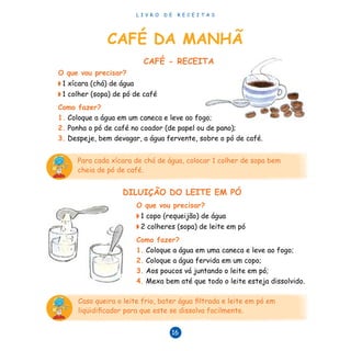 L I V R O D E R E C E I T A S
16
CAFÉ - RECEITA
O que vou precisar?
◗ 1 xícara (chá) de água
◗ 1 colher (sopa) de pó de café
Como fazer?
1. Coloque a água em um caneca e leve ao fogo;
2. Ponha o pó de café no coador (de papel ou de pano);
3. Despeje, bem devagar, a água fervente, sobre o pó de café.
Para cada xícara de chá de água, colocar 1 colher de sopa bem
cheia de pó de café.
Caso queira o leite frio, bater água filtrada e leite em pó em
liqüidificador para que este se dissolva facilmente.
DILUIÇÃO DO LEITE EM PÓ
O que vou precisar?
◗ 1 copo (requeijão) de água
◗ 2 colheres (sopa) de leite em pó
Como fazer?
1. Coloque a água em uma caneca e leve ao fogo;
2. Coloque a água fervida em um copo;
3. Aos poucos vá juntando o leite em pó;
4. Mexa bem até que todo o leite esteja dissolvido.
CAFÉ DA MANHÃ
 
