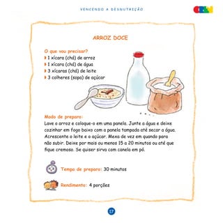 V E N C E N D O A D E S N U T R I Ç Ã O
17
V E N C E N D O A D E S N U T R I Ç Ã O
17
ARROZ DOCE
O que vou precisar?
◗ 1 xícara (chá) de arroz
◗ 1 xícara (chá) de água
◗ 3 xícaras (chá) de leite
◗ 3 colheres (sopa) de açúcar
Modo de preparo:
Lave o arroz e coloque-o em uma panela. Junte a água e deixe
cozinhar em fogo baixo com a panela tampada até secar a água.
Acrescente o leite e o açúcar. Mexa de vez em quando para
não subir. Deixe por mais ou menos 15 a 20 minutos ou até que
fique cremoso. Se quiser sirva com canela em pó.
	 Tempo de preparo: 30 minutos
	 Rendimento: 4 porções
 