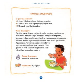 L I V R O D E R E C E I T A S
18
CANJICA (MUGUNZÁ)
O que vou precisar?
◗	1 xícara (chá) de milho próprio para canjica
◗	1 litro de leite ou 5 copos (requeijão) de leite
◗	1/2 copo (requeijão) de açúcar
Modo de preparo:
Escolha, lave e deixe a canjica de molho em água, no mínimo por
duas horas. Escorra a água e despeje a canjica numa panela,
acrescente água e deixe cozinhando até a água secar. Acrescente
o leite e leve ao fogo baixo por 1 hora e meia ou até que o milho
fique cozido. Adicione o açúcar, deixe ferver
mais um pouco até que fique cremosa. Sirva
quente ou fria. Guardar em geladeira caso
não utilize tudo após o preparo.
	
	 Tempo de preparo:
	 3 horas e 30 minutos	 	
	 Rendimento: 8 porções
 