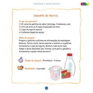 V E N C E N D O A D E S N U T R I Ç Ã O
19
IOGURTE DE FRUTAS
O que vou precisar?
◗ 1/2 caixa de gelatina de sabor (morango, framboesa, uva)
◗ 1 litro de leite ou 5 copos (requeijão) de leite
◗ 1 copo de iogurte natural
◗ 4 colheres (sopa) de açúcar
Modo de preparo:
Prepare a gelatina conforme as informações da embalagem.
Reserve. Ferva o leite, deixe amornar e misture-o à gelatina.
Acrescente o copo de iogurte. Misture tudo muito bem,
tampe e deixe descansar por 3 horas. Leve para a geladeira.
Acrescente o açúcar antes de servir.
Tempo de preparo: 15 minutos + 3 horas
Rendimento: 6 porções
 