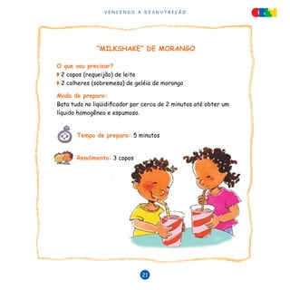 V E N C E N D O A D E S N U T R I Ç Ã O
21
“MILKSHAKE” DE MORANGO
O que vou precisar?
◗ 2 copos (requeijão) de leite
◗ 2 colheres (sobremesa) de geléia de morango
Modo de preparo:
Bata tudo no liqüidificador por cerca de 2 minutos até obter um
líquido homogêneo e espumoso.
Tempo de preparo: 5 minutos
		
Rendimento: 3 copos
 