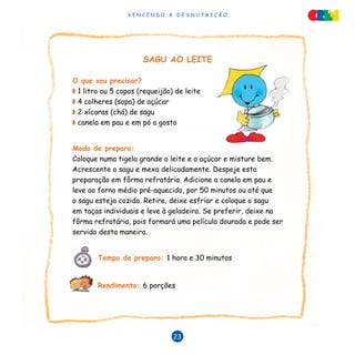 V E N C E N D O A D E S N U T R I Ç Ã O
23
SAGU AO LEITE
O que vou precisar?
◗ 1 litro ou 5 copos (requeijão) de leite
◗ 4 colheres (sopa) de açúcar
◗ 2 xícaras (chá) de sagu
◗ canela em pau e em pó a gosto
Modo de preparo:
Coloque numa tigela grande o leite e o açúcar e misture bem.
Acrescente o sagu e mexa delicadamente. Despeje esta
preparação em fôrma refratária. Adicione a canela em pau e
leve ao forno médio pré-aquecido, por 50 minutos ou até que
o sagu esteja cozido. Retire, deixe esfriar e coloque o sagu
em taças individuais e leve à geladeira. Se preferir, deixe na
fôrma refratária, pois formará uma película dourada e pode ser
servido desta maneira.
	 Tempo de preparo: 1 hora e 30 minutos		
	 Rendimento: 6 porções
 