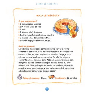 L I V R O D E R E C E I T A S
24
BOLO DE MEXERICA
O que vou precisar?
◗ 2 mexericas ou laranjas
◗ 3/4 xícara (chá) de óleo
◗ 3 ovos
◗ 2 xícaras (chá) de açúcar
◗ 1 colher (sopa) de essência de baunilha
◗ 2 xícaras (chá) de farinha de trigo
◗ 1 colher (sopa) de fermento em pó
Modo de preparo:
Lave bem as mexericas e corte em quatro partes e retire
somente as sementes. Bata no liquidificador as mexericas com
a casca, o óleo, os ovos, o açúcar e a baunilha. Despeje esta
mistura em uma vasilha e acrescente a farinha de trigo e o
fermento em pó, mexendo bem. Asse em assadeira untada com
margarina ou óleo e enfarinhada por mais ou menos 40 a 45
minutos, em forno pré-aquecido médio. Se preferir, depois de
assado e ainda quente despeje sobre ele o suco de 2 mexericas
adoçado com 2 colheres de sopa de açúcar.
Tempo de preparo: 1 hora Rendimento: 22 porções
 