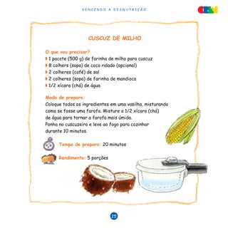 V E N C E N D O A D E S N U T R I Ç Ã O
25
CUSCUZ DE MILHO
O que vou precisar?
◗ 1 pacote (500 g) de farinha de milho para cuscuz
◗ 8 colhers (sopa) de coco ralado (opcional)
◗ 2 colheres (café) de sal
◗ 2 colheres (sopa) de farinha de mandioca
◗ 1/2 xícara (chá) de água
Modo de preparo:
Coloque todos os ingredientes em uma vasilha, misturando
como se fosse uma farofa. Misture a 1/2 xícara (chá)
de água para tornar a farofa mais úmida.
Ponha no cuscuzeiro e leve ao fogo para cozinhar
durante 10 minutos.
Tempo de preparo: 20 minutos
Rendimento: 5 porções
 