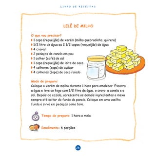 L I V R O D E R E C E I T A S
26
LELÊ DE MILHO
O que vou precisar?
◗ 1 copo (requeijão) de xerém (milho quebradinho, quirera)
◗ 1/2 litro de água ou 2 1/2 copos (requeijão) de água
◗ 4 cravos
◗ 2 pedaços de canela em pau
◗ 1 colher (café) de sal
◗ 1 copo (requeijão) de leite de coco
◗ 4 colheres (sopa) de açúcar
◗ 4 colheres (sopa) de coco ralado
Modo de preparo:
Coloque o xerém de molho durante 1 hora para amolecer. Escorra
a água e leve ao fogo com 1/2 litro de água, o cravo, a canela e o
sal. Depois de cozido, acrescente os demais ingredientes e mexa
sempre até soltar do fundo da panela. Coloque em uma vasilha
funda e sirva em pedaços como bolo.
Tempo de preparo: 1 hora e meia
Rendimento: 6 porções
 