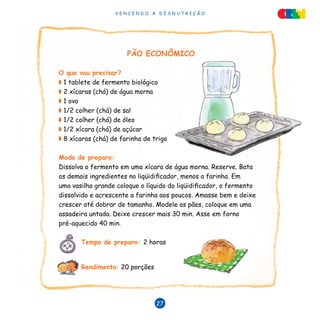 V E N C E N D O A D E S N U T R I Ç Ã O
27
PÃO ECONÔMICO
O que vou precisar?
◗ 1 tablete de fermento biológico
◗ 2 xícaras (chá) de água morna
◗ 1 ovo
◗ 1/2 colher (chá) de sal
◗ 1/2 colher (chá) de óleo
◗ 1/2 xícara (chá) de açúcar
◗ 8 xícaras (chá) de farinha de trigo
Modo de preparo:
Dissolva o fermento em uma xícara de água morna. Reserve. Bata
os demais ingredientes no liqüidificador, menos a farinha. Em
uma vasilha grande coloque o líquido do liqüidificador, o fermento
dissolvido e acrescente a farinha aos poucos. Amasse bem e deixe
crescer até dobrar de tamanho. Modele os pães, coloque em uma
assadeira untada. Deixe crescer mais 30 min. Asse em forno
pré-aquecido 40 min.
Tempo de preparo: 2 horas
Rendimento: 20 porções
 