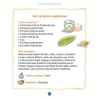 L I V R O D E R E C E I T A S
28
PÃO DE MILHO AMERICANO
O que vou precisar?
◗ 1+1/4 xícara (chá) de farinha de trigo
◗ 3/4 xícara (chá) de fubá
◗ 1/4 xícara (chá) de açúcar
◗ 5 colheres (chá) de fermento em pó
◗ 1 colher (chá) de sal
◗ 1 ovo
◗ 2/3 xícara (chá) de leite
◗ 1/3 colher (chá) de óleo
Modo de preparo:
Peneire em uma tigela a farinha, o fubá, o açúcar, o fermento
e o sal e reserve. Misture e bata com um garfo o ovo, o leite
e o óleo em outra tigela. Despeje o líquido sobre a mistura de
farinha misturando levemente e deixando as pelotas que se
formam. Coloque a massa em uma fôrma de bolo inglês, untada e
enfarinhada. Leve ao forno e asse até dourar levemente.
	 Tempo de preparo: 1 hora
	 Rendimento: 10 porções
 