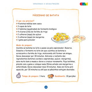 V E N C E N D O A D E S N U T R I Ç Ã O
29
PÃOZINHO DE BATATA
O que vou precisar?
◗ 4 batatas médias sem casca
◗ 3 copos de leite
◗ 2 tabletes (quadrados) de fermento biológico
◗ 4 xícaras (chá) de farinha de trigo
◗ 2 colheres (sopa) de açúcar
◗ 3 colheres (sopa) de margarina
◗ 1 gema para pincelar
Modo de preparo:
Cozinhe as batatas no leite e passe-as pelo espremedor. Reserve.
Dissolva o fermento no leite em que cozinhou as batatas e
acrescente a farinha de trigo, misturando até formar um mingau.
Deixe descansar por 30 minutos. Adicione o restante dos
ingredientes (batatas cozidas e espremidas, açúcar, margarina),
sove muito bem a massa e deixe-a crescer novamente. Faça bolinhas,
pincele com a gema e coloque numa fôrma untada com margarina e
enfarinhada. Deixe descansar mais 15 minutos. Asse em forno pré-
aquecido, por 30 minutos ou até que os pãezinhos estejam dourados.
Tempo de preparo: 1 hora Rendimento: 10 porções
 