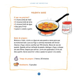 L I V R O D E R E C E I T A S
30
POLENTA DOCE
O que vou precisar?
◗ 1 xícara (chá) de fubá
◗ 2 xícaras (chá) de leite
◗ 3 xícaras (chá) de água
◗ óleo para fritar
◗ açúcar e canela a gosto
Modo de preparo:
Misture o fubá, o leite e a água em uma panela e mexa para que
se misturem bem. Leve ao fogo e continue mexendo até ferver.
Abaixe o fogo e deixe cozinhar por 50 minutos. Mexa de vez em
quando. Quando estiver soltando da panela, desligue o fogo e coloque
em uma fôrma. Depois que esfriar, corte em quadrados e frite em
óleo quente. Deixe escorrer o óleo e passe no açúcar e na canela.
Tempo de preparo: 1 hora e 30 minutos
Rendimento: 5 porções
 