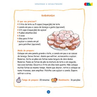 V E N C E N D O A D E S N U T R I Ç Ã O
31
RABANADA
O que vou precisar?
◗	1 litro de leite ou 5 copos (requeijão) de leite
◗	canela em pau e casca de laranja a gosto (opcional)
◗	1/2 copo (requeijão) de açúcar
◗	4 pães amanhecidos
◗	3 ovos
◗	óleo para fritar
◗	açúcar e canela em pó
para polvilhar (opcional)
Modo de preparo:
Coloque em uma panela grande o leite, a canela em pau e as cascas
de laranja. Deixe ferver. Assim que esfriar, acrescente o açúcar.
Reserve. Corte os pães em fatias numa largura de dois dedos.
Reserve. Passe as fatias de pão na mistura do leite e em seguida,
nos ovos batidos. Escorra e frite em óleo bem quente. Não coloque
muitas fatias ao mesmo tempo. Assim que dourar, retire e coloque-as
numa travessa, sem empilhar. Polvilhe com açúcar e canela. Espere
esfriar e sirva.
Tempo de preparo: 20 minutos		 Rendimento: 16 porções
 