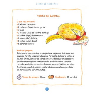 L I V R O D E R E C E I T A S
32
TORTA DE BANANA
O que vou precisar?
◗ 2 xícaras de açúcar
◗ 2 colheres (sopa) de margarina
◗ 3 ovos
◗ 3 xícaras (chá) de farinha de trigo
◗ 1 colher (sopa) de fermento
◗ 1 xícara (chá) de leite
◗ 1 colher (café) de sal
◗ 5 bananas grandes
Modo de preparo:
Bater muito bem o açúcar, a margarina e as gemas. Adicionar aos
poucos a farinha já peneirada com o fermento. Colocar o leite e o
sal. Por último, colocar as claras em neve. Despejar em assadeira
untada com margarina e enfarinhada, e cobrir com as bananas
cortadas em fatias no sentido do comprimento. Polvilhar por cima
2 colheres (sopa) de açúcar, misturados com canela em pó. Assar
em forno quente por 30 minutos.
Tempo de preparo: 1 hora Rendimento: 20 porções
 