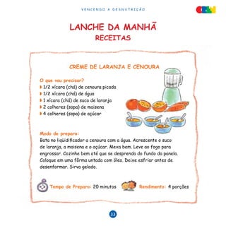 V E N C E N D O A D E S N U T R I Ç Ã O
33
Lanche da manhã
RECEITAS
CREME DE LARANJA E CENOURA
O que vou precisar?
◗ 1/2 xícara (chá) de cenoura picada
◗ 1/2 xícara (chá) de água
◗ 1 xícara (chá) de suco de laranja
◗ 2 colheres (sopa) de maisena
◗ 4 colheres (sopa) de açúcar
Modo de preparo:
Bata no liqüidificador a cenoura com a água. Acrescente o suco
de laranja, a maisena e o açúcar. Mexa bem. Leve ao fogo para
engrossar. Cozinhe bem até que se desprenda do fundo da panela.
Coloque em uma fôrma untada com óleo. Deixe esfriar antes de
desenformar. Sirva gelado.
Tempo de Preparo: 20 minutos Rendimento: 4 porções
 