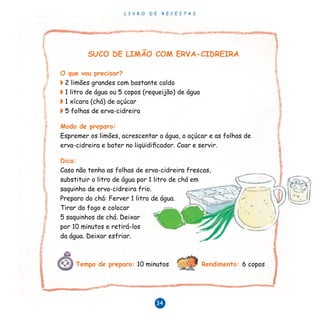 L I V R O D E R E C E I T A S
34
SUCO DE LIMÃO COM ERVA-CIDREIRA
O que vou precisar?
◗ 2 limões grandes com bastante caldo
◗ 1 litro de água ou 5 copos (requeijão) de água
◗ 1 xícara (chá) de açúcar
◗ 5 folhas de erva-cidreira
Modo de preparo:
Espremer os limões, acrescentar a água, o açúcar e as folhas de
erva-cidreira e bater no liqüidificador. Coar e servir.
Dica:
Caso não tenha as folhas de erva-cidreira frescas,
substituir o litro de água por 1 litro de chá em
saquinho de erva-cidreira frio.
Preparo do chá: Ferver 1 litro de água.
Tirar do fogo e colocar
5 saquinhos de chá. Deixar
por 10 minutos e retirá-los
da água. Deixar esfriar.
Tempo de preparo: 10 minutos Rendimento: 6 copos
 