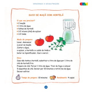 V E N C E N D O A D E S N U T R I Ç Ã O
35
SUCO DE MAÇÃ COM HORTELÃ
O que vou precisar?
◗ 2 maçãs
◗ 1 litro de água
◗ folhas de hortelã
◗ 1/2 xícara (chá) de açúcar
◗ 1/2 limão
Modo de preparo:
Lavar, descascar
e picar as maçãs.
Juntar a água,
o açúcar, a hortelã e o caldo do limão e
bater no liqüidificador. Coar e servir.
Dica:
Caso não tenha a hortelã, substituir o litro de água por 1 litro de
chá de hortelã frio.
Preparo do chá: Ferver 1 litro de água. Tirar do fogo e colocar
5 saquinhos de chá. Deixar por 10 minutos e retirá-los da água.
Deixar esfriar.
Tempo de preparo: 10 minutos Rendimento: 4 copos
 
