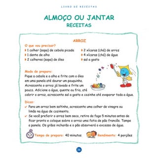 L I V R O D E R E C E I T A S
36
ARROZ
O que vou precisar?
◗ 1 colher (sopa) de cebola picada	 ◗ 2 xícaras (chá) de arroz
◗ 1 dente de alho	 ◗ 4 xícaras (chá) de água
◗ 2 colheres (sopa) de óleo	 ◗ sal a gosto
Modo de preparo:
Pique a cebola e o alho e frite com o óleo
em uma panela até dourar um pouquinho.
Acrescente o arroz já lavado e frite um
pouco. Adicione a água, quente ou fria, até
cobrir o arroz, acrescente sal a gosto e cozinhe até evaporar toda a água.
Dicas:
✔	 Para um arroz bem soltinho, acrescente uma colher de vinagre ou 	
limão na água de cozimento.
✔	 Se você preferir o arroz bem seco, retire do fogo 5 minutos antes de 	
ficar pronto e coloque sobre o arroz uma fatia de pão francês. Tampe 	
a panela. Os grãos incharão e o pão absorverá o excesso de água.
Tempo de preparo: 40 minutos Rendimento: 4 porções
Almoço ou jantar
RECEITAS
 