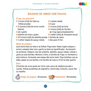 V E N C E N D O A D E S N U T R I Ç Ã O
37
BOLINHO DE ARROZ COM FOLHAS
O que vou precisar?
◗	1 xícara (chá) de talos ou
folhas picadas
◗	2 xícaras (chá) de arroz cozido
(sobra)
◗	sal a gosto
◗	pimenta do reino a gosto
◗	1/4 xícara (chá) de salsinha picada
◗	1 colher (sopa) de queijo ralado
Modo de preparo:
Lave muito bem os talos e as folhas. Pique bem. Numa tigela coloque o
arroz e amasse bem com o garfo ou bata no liquidificador. Acrescente
as verduras, tempere com sal, pimenta, salsinha, queijo ralado, cebola e
junte os ovos batidos. Misture o leite, a farinha de trigo e o fermento a
esta mistura, formando uma massa não muito mole. Faça bolinhos com as
mãos, passe no ovo batido e na farinha de rosca e frite no óleo quente.
Dica:
O bolinho de arroz pode ser feito com casca de abóbora picada e
cozida, folhas picadinhas de espinafre, beterraba, brócolis, couve-flor
ou repolho.
◗	1 cebola ralada
◗	2 ovos
◗	1 xícara (chá) de leite
◗	1 xícara (chá) de farinha
de trigo (aproximadamente)
◗	1 colher (chá) de fermento em pó
◗	farinha de rosca
◗	óleo para fritar
Tempo de preparo: 30 minutos Rendimento: 50 bolinhos
 