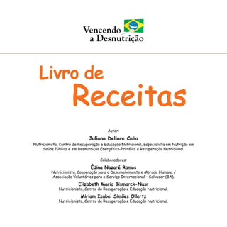Autor:
Juliana Dellare Calia
Nutricionista, Centro de Recuperação e Educação Nutricional, Especialista em Nutrição em
Saúde Pública e em Desnutrição Energético-Protéica e Recuperação Nutricional.
Colaboradores:
Édina Nazaré Ramos
Nutricionista, Cooperação para o Desenvolvimento e Morada Humana /
Associação Voluntários para o Serviço Internacional – Salvador (BA).
Elizabeth Maria Bismarck-Nasr
Nutricionista, Centro de Recuperação e Educação Nutricional.
Miriam Izabel Simões Ollertz
Nutricionista, Centro de Recuperação e Educação Nutricional.
 