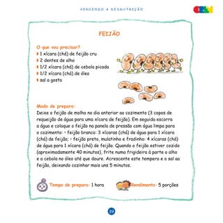 V E N C E N D O A D E S N U T R I Ç Ã O
39
FEIJÃO
O que vou precisar?
◗ 1 xícara (chá) de feijão cru
◗ 2 dentes de alho
◗ 1/2 xícara (chá) de cebola picada
◗ 1/2 xícara (chá) de óleo
◗ sal a gosto
Modo de preparo:
Deixe o feijão de molho no dia anterior ao cozimento (3 copos de
requeijão de água para uma xícara de feijão). Em seguida escorra
a água e coloque o feijão na panela de pressão com água limpa para
o cozimento: • feijão branco: 3 xícaras (chá) de água para 1 xícara
(chá) de feijão; • feijão preto, mulatinho e fradinho: 4 xícaras (chá)
de água para 1 xícara (chá) de feijão. Quando o feijão estiver cozido
(aproximadamente 40 minutos), frite numa frigideira à parte o alho
e a cebola no óleo até que doure. Acrescente este tempero e o sal ao
feijão, deixando cozinhar mais uns 5 minutos.
Tempo de preparo: 1 hora Rendimento: 5 porções
 