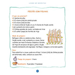 L I V R O D E R E C E I T A S
40
FEIJÃO COM FOLHAS
O que vou precisar?
◗	2 dentes de alho
◗	1/2 xícara (chá) de cebola picada
◗	1/2 xícara (chá) de óleo
◗	1 xícara (chá) de feijão cru ou 3 xícaras de feijão cozido
◗	sal e pimenta do reino a gosto
◗	4 folhas grandes de couve, cortadas em tiras	
◗	1/2 colher (sopa) de farinha de trigo	
		
Modo de preparo:	
Refogue o alho e a cebola no óleo. Junte o
feijão cozido, o sal, a pimenta e a couve. Deixe
cozinhar por mais 5 minutos. Dissolva a farinha
de trigo em um pouco de água e junte o feijão.
Cozinhe lentamente até engrossar. Verifique o tempero e sirva bem quente.
Dica:
Para substituir a couve, pode-se utilizar 1 xícara (chá) de folhas picadas
de beterraba, nabo, cenoura ou couve-flor.
Tempo de preparo: 1 hora
Rendimento: 5 porções / 5 pessoas
 