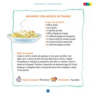 V E N C E N D O A D E S N U T R I Ç Ã O
41
MACARRÃO COM MIÚDOS DE FRANGO
O que vou precisar?
◗ 200 g moela
◗ sal a gosto
◗ 3 dentes de alho
◗ 200 g fígado de frango
◗ 4 colheres (sopa) de margarina
◗ 1 xícara (chá) de tomate picado
◗ 4 xícaras (chá) de macarrão
◗ 2 colheres (sopa) de salsa
Modo de preparo:
Limpe e corte a moela em pedaços e leve para cozinhar com
água, sal e 1 dente de alho até que fique macia. Corte o fígado
em pedaços e refogue na margarina com alho e o tomate. Junte a
moela ao refogado. Cozinhe o macarrão em bastante água (2 litros).
Despeje o refogado sobre o macarrão escorrido e salpique a salsa.
Sirva quente.
Tempo de preparo: 45 minutos Rendimento: 4 porções
 