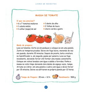 L I V R O D E R E C E I T A S
42
◗ 1 dente de alho
◗ 2 folhas de louro
◗ cheiro verde a gosto
MASSA DE TOMATE
O que vou precisar?
◗ 6 a 7 tomates maduros
◗ 1 cebola média
◗ 1 colher (sopa) de sal
Modo de preparo:
Lave os tomates. Corte-os em pedaços e coloque-os em uma panela.
Junte os temperos picados. Deixe em fogo baixo, mexendo de vez
em quando, durante 20 minutos. Depois de pronta, bata a mistura
no liqüidificador e, em seguida, passe por peneira. Leve ao fogo
novamente, deixando ferver até formar uma massa consistente.
Coloque em vidros lavados com água e sabão e fervidos. Ponha a
massa no vidro limpo deixando dois dedos de espaço vazio, tampe.
Arrume os vidros em uma panela e cubra com água e deixe ferver
por 15 minutos. Deixe-os esfriarem na própria panela por 12 horas.
Tempo de Preparo: 35 min. + 12 h Rendimento: 500 g
 