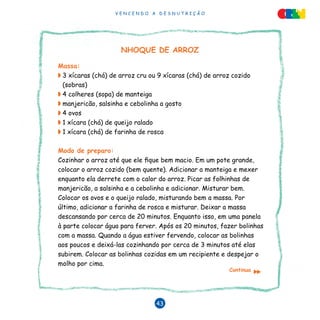 V E N C E N D O A D E S N U T R I Ç Ã O
43
NHOQUE DE ARROZ
Massa:
◗	3 xícaras (chá) de arroz cru ou 9 xícaras (chá) de arroz cozido
(sobras)
◗	4 colheres (sopa) de manteiga
◗	manjericão, salsinha e cebolinha a gosto
◗	4 ovos
◗	1 xícara (chá) de queijo ralado
◗	1 xícara (chá) de farinha de rosca
Modo de preparo:
Cozinhar o arroz até que ele fique bem macio. Em um pote grande,
colocar o arroz cozido (bem quente). Adicionar a manteiga e mexer
enquanto ela derrete com o calor do arroz. Picar as folhinhas de
manjericão, a salsinha e a cebolinha e adicionar. Misturar bem.
Colocar os ovos e o queijo ralado, misturando bem a massa. Por
último, adicionar a farinha de rosca e misturar. Deixar a massa
descansando por cerca de 20 minutos. Enquanto isso, em uma panela
à parte colocar água para ferver. Após os 20 minutos, fazer bolinhas
com a massa. Quando a água estiver fervendo, colocar as bolinhas
aos poucos e deixá-las cozinhando por cerca de 3 minutos até elas
subirem. Colocar as bolinhas cozidas em um recipiente e despejar o
molho por cima.
Continua
▼
▼
 