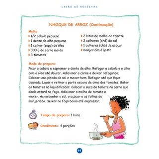 L I V R O D E R E C E I T A S
44
◗	2 latas de molho de tomate
◗	2 colheres (chá) de sal
◗	1 colheres (chá) de açúcar
◗	manjericão à gosto
Modo de preparo:
Picar a cebola e espremer o dente de alho. Refogar a cebola e o alho
com o óleo até dourar. Adicionar a carne e deixar refogando.
Colocar uma pitada de sal e mexer bem. Refogar até que fique
dourada. Lavar e retirar a parte escura de cima dos tomates. Bater
os tomates no liquidificador. Colocar o suco do tomate na carne que
ainda estará no fogo. Adicionar o molho de tomate e
mexer. Acrescentar o sal, o açúcar e as folhas de
manjericão. Deixar no fogo baixo até engrossar.
NHOQUE DE ARROZ (Continuação)
Tempo de preparo: 1 hora
Rendimento: 4 porções	
Molho:
◗ 1/2 cebola pequena
◗ 1 dente de alho pequeno
◗ 1 colher (sopa) de óleo
◗ 300 g de carne moída
◗ 3 tomates
 