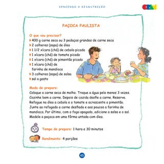 V E N C E N D O A D E S N U T R I Ç Ã O
45
PAÇOCA PAULISTA
O que vou precisar?
◗	400 g carne seca ou 3 pedaços grandes de carne seca
◗	2 colheres (sopa) de óleo
◗	1 1/2 xícara (chá) de cebola picada
◗	1 xícara (chá) de tomate picado
◗	1 xícara (chá) de pimentão picado
◗	1 xícara (chá) de
farinha de mandioca
◗	3 colheres (sopa) de salsa
◗	sal a gosto
Modo de preparo:
Coloque a carne seca de molho. Troque a água pelo menos 3 vezes.
Cozinhe bem a carne. Depois de cozida desfie a carne. Reserve.
Refogue no óleo a cebola e o tomate e acrescente o pimentão.
Junte ao refogado a carne desfiada e aos poucos a farinha de
mandioca. Por último, com o fogo apagado, adicione a salsa e o sal.
Modele a paçoca em uma fôrma untada com óleo.
Tempo de preparo: 1 hora e 30 minutos
Rendimento: 4 porções	
 