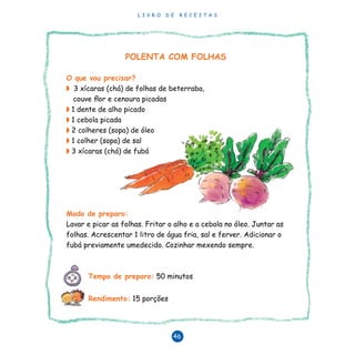 L I V R O D E R E C E I T A S
46
POLENTA COM FOLHAS
O que vou precisar?
◗ 3 xícaras (chá) de folhas de beterraba,
couve flor e cenoura picadas
◗ 1 dente de alho picado
◗ 1 cebola picada
◗ 2 colheres (sopa) de óleo
◗ 1 colher (sopa) de sal
◗ 3 xícaras (chá) de fubá
Modo de preparo:
Lavar e picar as folhas. Fritar o alho e a cebola no óleo. Juntar as
folhas. Acrescentar 1 litro de água fria, sal e ferver. Adicionar o
fubá previamente umedecido. Cozinhar mexendo sempre.
Tempo de preparo: 50 minutos
Rendimento: 15 porções
 