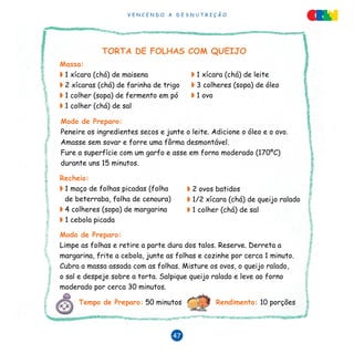 V E N C E N D O A D E S N U T R I Ç Ã O
47
TORTA DE FOLHAS COM QUEIJO
Modo de Preparo:
Peneire os ingredientes secos e junte o leite. Adicione o óleo e o ovo.
Amasse sem sovar e forre uma fôrma desmontável.
Fure a superfície com um garfo e asse em forno moderado (170ºC)
durante uns 15 minutos.
Modo de Preparo:
Limpe as folhas e retire a parte dura dos talos. Reserve. Derreta a
margarina, frite a cebola, junte as folhas e cozinhe por cerca 1 minuto.
Cubra a massa assada com as folhas. Misture os ovos, o queijo ralado,
o sal e despeje sobre a torta. Salpique queijo ralado e leve ao forno
moderado por cerca 30 minutos.
Massa:
◗ 1 xícara (chá) de maisena
◗ 2 xícaras (chá) de farinha de trigo
◗ 1 colher (sopa) de fermento em pó
◗ 1 colher (chá) de sal
◗ 1 xícara (chá) de leite
◗ 3 colheres (sopa) de óleo
◗ 1 ovo
Recheio:
◗ 1 maço de folhas picadas (folha
de beterraba, folha de cenoura)
◗ 4 colheres (sopa) de margarina
◗ 1 cebola picada
◗ 2 ovos batidos
◗ 1/2 xícara (chá) de queijo ralado
◗ 1 colher (chá) de sal
Tempo de Preparo: 50 minutos Rendimento: 10 porções
 