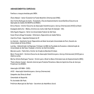 AGRADECIMENTOS ESPECIAIS
Famílias e crianças atendidas pelo CREN.
Álvaro Manoel – Senior Economist do Fundo Monetário Internacional (FMI).
Ana Cristina Rodrigues da Costa – Economista, Área de Desenvolvimento Social/Gerência Executiva de
Operações de Saúde (AS/GEOPS) do BNDES.
Enrico Novara – Diretor Executivo da Associação Voluntários para o Serviço Internacional (AVSI) no Brasil.
Giuseppina Gallicchio – Médica, Diretora da creche João Paulo II (Salvador – BA).
Hélio Egydio Nogueira – Reitor da Universidade Federal de São Paulo.
Ivone Oliveira Braga Fernandes – Enfermeira, Especialista em Saúde Pública.
José Zico Prado – Deputado Estadual de SP.
Lia Sanicola – Assistente Social, Especialista em Rede Social pela Universidade de Paris, Docente da
Universidade de Parma (Itália).
Luis Gaj – Administrador de Empresas, Professor do MBA da Faculdade de Economia e Administração da
Universidade de São Paulo, Fundador e Diretor do Instituto Gallen.
Marcelo Lucato – Publicitário, Diretor de Criação da MacCann Erickson.
Maria Teresa Gatti – Diretora Executiva da Associação Voluntários para o Serviço Internacional (AVSI) para a
América Latina.
Martus Antonio Rodrigues Tavares – Diretor para o Brasil no Banco Interamericano de Desenvolvimento (BID).
Thaís Linhares Juvenal – Gerente Setorial para Produtos Florestais e Bens de Capital da Área de Serviços
Produtivos I do BNDES.
Associação USP/MBA – EXES.
AVSI – Associação Voluntários para o Serviço Internacional.
Companhia das Obras do Brasil.
Comunidade do Boqueirão.
Pia Sociedade São Paulo.
Prefeitura Municipal de São Paulo – Secretaria da Assistência Social.
 