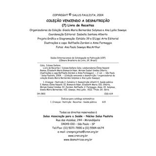 COPYRIGHT © SALUS PAULISTA, 2004
COLEÇÃO VENCENDO A DESNUTRIÇÃO
(7) Livro de Receitas
Organizadores da Coleção: Gisela Maria Bernardes Solymos e Ana Lydia Sawaya
Coordenação Editorial: Isabella Santana Alberto
Projeto Gráfico e Diagramação: Estúdio 39 e D’Lippi Arte Editorial
Ilustrações e capa: Raffaella Zardoni e Anna Formaggio
Fotos: Ana Paula Sawaya MacArthur
Todos os direitos reservados à
Salus Associação para a Saúde – Núcleo Salus Paulista
Rua das Azaléas, 244 – Mirandópolis
04049-010 – São Paulo – SP
Tel/Fax: (11) 5071-7890 e (11) 5584-6674
e-mail: crenprojetos@cren.org.br
www.cren.org.br
www.desnutricao.org.br
Dados Internacionais de Catalogação na Publicação (CIP)
(Câmara Brasileira do Livro, SP, Brasil)
Calia, Juliana Dellare
Livro de Receitas / Juliana Dellare Calia; colaboradores Édina Nazaré
Ramos, Elizabeth Maria Bismarck-Nasr, Miriam Izabel Simões Ollertz ;
[ilustrações e capa Raffaella Zardoni e Anna Formaggio]. -- 2. ed. -- São Paulo
: Salus Paulista, 2004. -- (Coleção vencendo a desnutrição / organizadoras da
coleção Gisela Maria Bernardes Solymos e Ana Lydia Sawaya)
1. Crianças – Nutrição 2. Culinária 3. Desnutrição infantil 4. Saúde pública
I. Ramos, Édina Nazaré. II. Bismarck-Nasr, Elizabeth Maria. III. Ollertz,
Miriam Izabel Simões. IV. Zardoni, Raffaella. V. Formaggio, Anna. VI. Solymos,
Gisela Maria Bernardes. VII. Sawaya, Ana Lydia . VIII. Título. IX. Série.
04-2801	 CDD-614
Índices para catálogo sistemático:
1. Crianças : Nutrição : Receitas : Saúde pública 614
 
