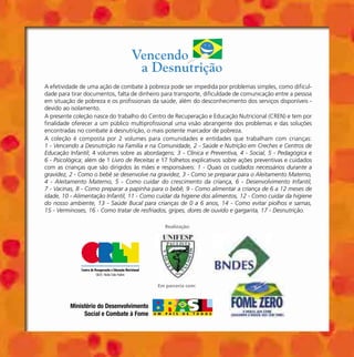 Realização:
Em parceria com:
Ministério do Desenvolvimento
Social e Combate à Fome
A efetividade de uma ação de combate à pobreza pode ser impedida por problemas simples, como dificul-
dade para tirar documentos, falta de dinheiro para transporte, dificuldade de comunicação entre a pessoa
em situação de pobreza e os profissionais da saúde, além do desconhecimento dos serviços disponíveis -
devido ao isolamento.
A presente coleção nasce do trabalho do Centro de Recuperação e Educação Nutricional (CREN) e tem por
finalidade oferecer a um público multiprofissional uma visão abrangente dos problemas e das soluções
encontradas no combate à desnutrição, o mais potente marcador de pobreza.
A coleção é composta por 2 volumes para comunidades e entidades que trabalham com crianças:
1 - Vencendo a Desnutrição na Família e na Comunidade, 2 - Saúde e Nutrição em Creches e Centros de
Educação Infantil; 4 volumes sobre as abordagens: 3 - Clínica e Preventiva, 4 - Social, 5 - Pedagógica e
6 - Psicológica; além de 1 Livro de Receitas e 17 folhetos explicativos sobre ações preventivas e cuidados
com as crianças que são dirigidos às mães e responsáveis: 1 - Quais os cuidados necessários durante a
gravidez, 2 - Como o bebê se desenvolve na gravidez, 3 - Como se preparar para o Aleitamento Materno,
4 - Aleitamento Materno, 5 - Como cuidar do crescimento da criança, 6 - Desenvolvimento Infantil,
7 - Vacinas, 8 - Como preparar a papinha para o bebê, 9 - Como alimentar a criança de 6 a 12 meses de
idade, 10 - Alimentação Infantil, 11 - Como cuidar da higiene dos alimentos, 12 - Como cuidar da higiene
do nosso ambiente, 13 - Saúde Bucal para crianças de 0 a 6 anos, 14 - Como evitar piolhos e sarnas,
15 - Verminoses, 16 - Como tratar de resfriados, gripes, dores de ouvido e garganta, 17 - Desnutrição.
Receitas Capa.PM65 5/7/04, 10:04 PM1
 
