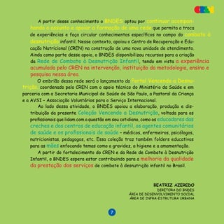 V E N C E N D O A D E S N U T R I Ç Ã O

A partir desse conhecimento o BNDES optou por continuar acompan-
hando o assunto e apoiar a formação de uma rede que permita a troca
BEATRIZ AZEREDO
DIRETORA DO BNDES
ÁREA DE DESENVOLVIMENTO SOCIAL
ÁREA DE INFRA-ESTRUTURA URBANA
de experiências e faça circular conhecimentos específicos no campo do combate à
desnutrição infantil. Nesse contexto, apoiou o Centro de Recuperação e Edu-
cação Nutricional (CREN) na construção de uma nova unidade de atendimento.
Ainda como parte desse apoio, o BNDES disponibilizou recursos para a criação
da Rede de Combate à Desnutrição Infantil, tendo em vista a expe­riência
acumulada pelo CREN na intervenção, instituição da metodologia, ensino e
pesquisa nessa área.
Ao lado dessa atividade, o BNDES apoiou a elaboração, produção e dis-
tribuição da presente Coleção Vencendo a Desnutrição, voltada para os
profissionais que lidam com a questão em seu cotidiano, como os educadores das
creches e dos centros de educação infantil, os agentes comunitários
de saúde e os profis­sionais de saúde – médicos, enfermeiros, psicólogos,
nutricionistas, pedagogos, etc. Essa coleção traz também folders educativos
para as mães enfocando temas como a gravidez, a higiene e a amamentação.
A partir do fortalecimento do CREN e da Rede de Combate à Desnutrição
Infantil, o BNDES espera estar contribuindo para a melhoria da qualidade
da prestação dos serviços de combate à desnutrição infantil no Brasil.
O embrião dessa rede será o lançamento do Portal Vencendo a Desnu-
trição, coordenado pelo CREN com o apoio técnico do Ministério da Saúde e em
parceria com a Secretaria Municipal de Saúde de São Paulo, a Pastoral da Criança
e a AVSI – Associação Voluntários para o Serviço Internacional.

 