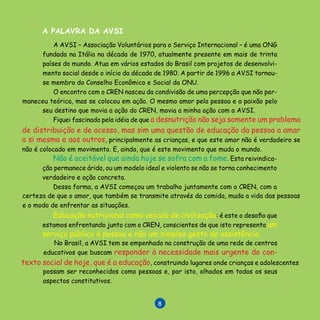 L I V R O D E R E C E I T A S

No Brasil, a AVSI tem se empenhado na construção de uma rede de centros
educativos que buscam responder à necessidade mais urgente do con-

A AVSI – Associação Voluntários para o Serviço Internacional – é uma ONG
fundada na Itália na década de 1970, atualmente presente em mais de trinta
países do mundo. Atua em vários estados do Brasil com projetos de desenvolvi-
mento social desde o início da década de 1980. A partir de 1996 a AVSI tornou-
se membro do Conselho Econômico e Social da ONU.
O encontro com o CREN nasceu da condivisão de uma percepção que não per-
maneceu teórica, mas se colocou em ação. O mesmo amor pela pessoa e a paixão pelo
seu destino que movia a ação do CREN, movia a minha ação com a AVSI.
Fiquei fascinado pela idéia de que a desnutrição não seja somente um problema
de distribuição e de acesso, mas sim uma questão de educação da pessoa a amar
a si mesma e aos outros, principalmente as crianças, e que este amor não é verdadeiro se
não é colocado em movimento. E, ainda, que é este movimento que muda o mundo.
Não é aceitável que ainda hoje se sofra com a fome. Esta reivindica-
ção permanece árida, ou um modelo ideal e violento se não se torna conhecimento
verdadeiro e ação concreta.
Dessa forma, a AVSI começou um trabalho juntamente com o CREN, com a
certeza de que o amor, que também se transmite através da comida, muda a vida das pessoas
e o modo de enfrentar as situações.
texto social de hoje, que é a educação, construindo lugares onde crianças e adolescentes
possam ser reconhecidos como pessoas e, por isto, olhados em todos os seus
aspectos constitutivos.
A PALAVRA DA AVSI
Educação nutricional como veículo de civilização: é este o desafio que
estamos enfrentando junto com o CREN, conscientes de que isto representa um
serviço público à pessoa e não um simples gesto de assistência.
 